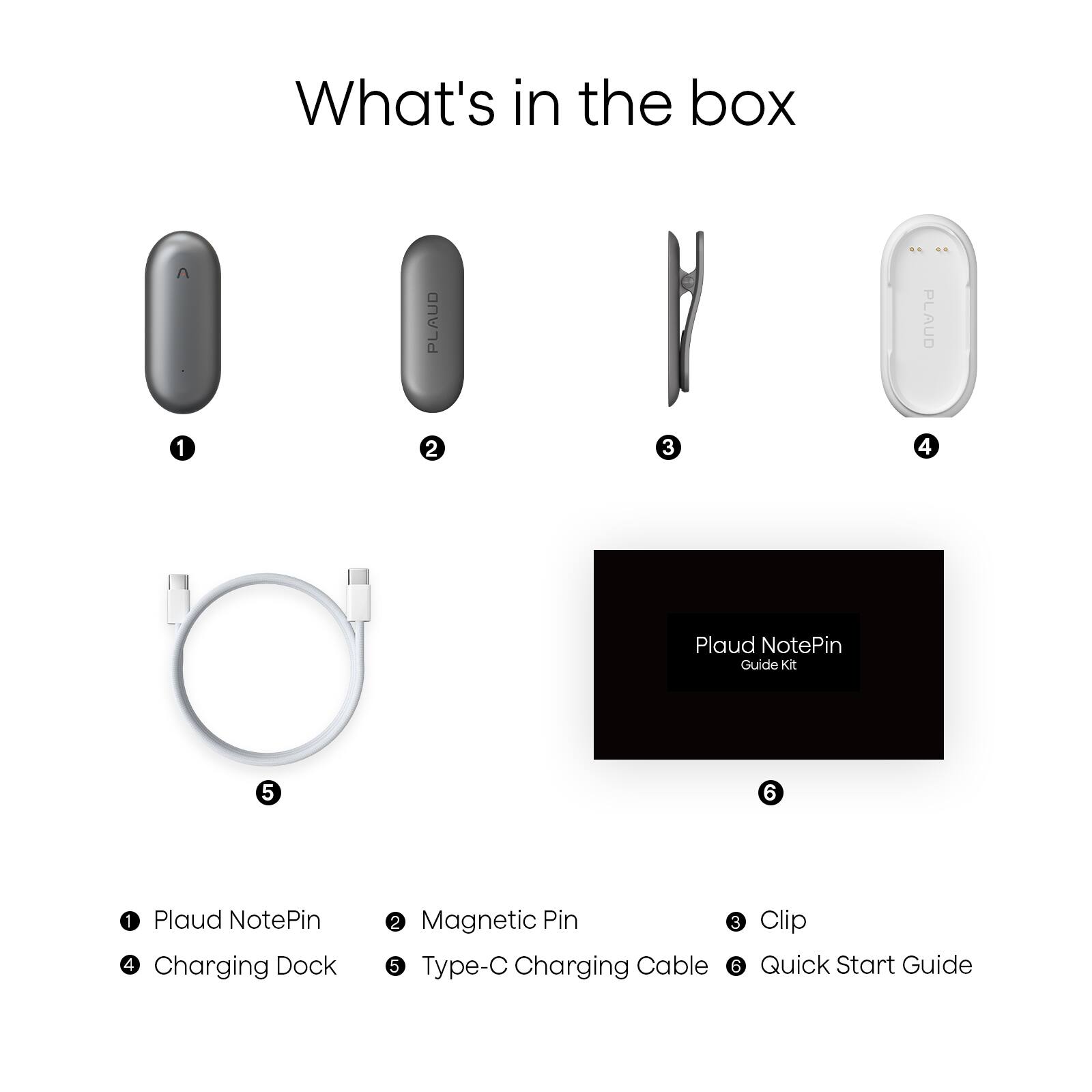 What's in the box

1. Plaud NotePin
2. Magnetic Pin
3. Clip
4. Charging Dock
5. Type-C Charging Cable
6. Quick Start Guide

Plaud NotePin Guide Kit