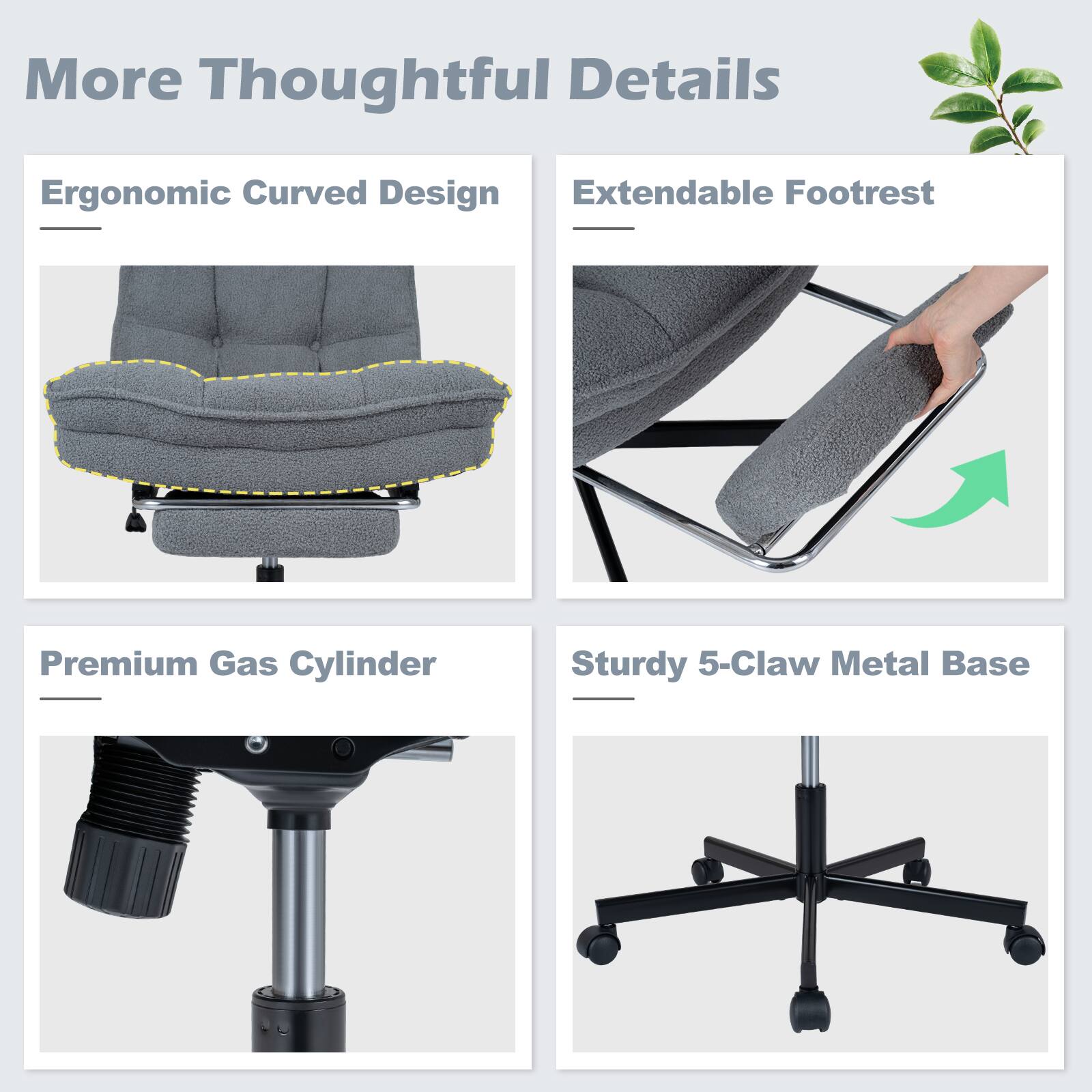 More Thoughtful Details

- Ergonomic Curved Design
- Extendable Footrest
- Premium Gas Cylinder
- Sturdy 5-Claw Metal Base