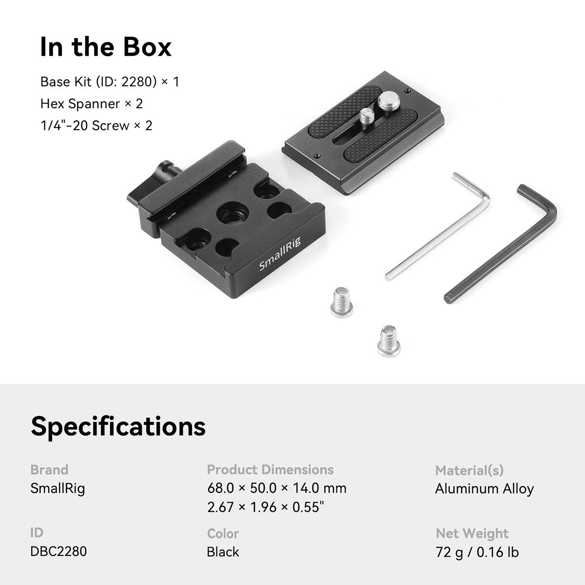 In the Box
Base Kit (ID: 2280) x 1
Hex Spanner x 2
1/4"-20 Screw x 2

Specifications
Brand: SmallRig
Product Dimensions: 68.0 x 50.0 x 14.0 mm (2.67 x 1.96 x 0.55")
Material(s): Aluminum Alloy
ID: DBC2280
Color: Black
Net Weight: 72 g (0.16 lb)