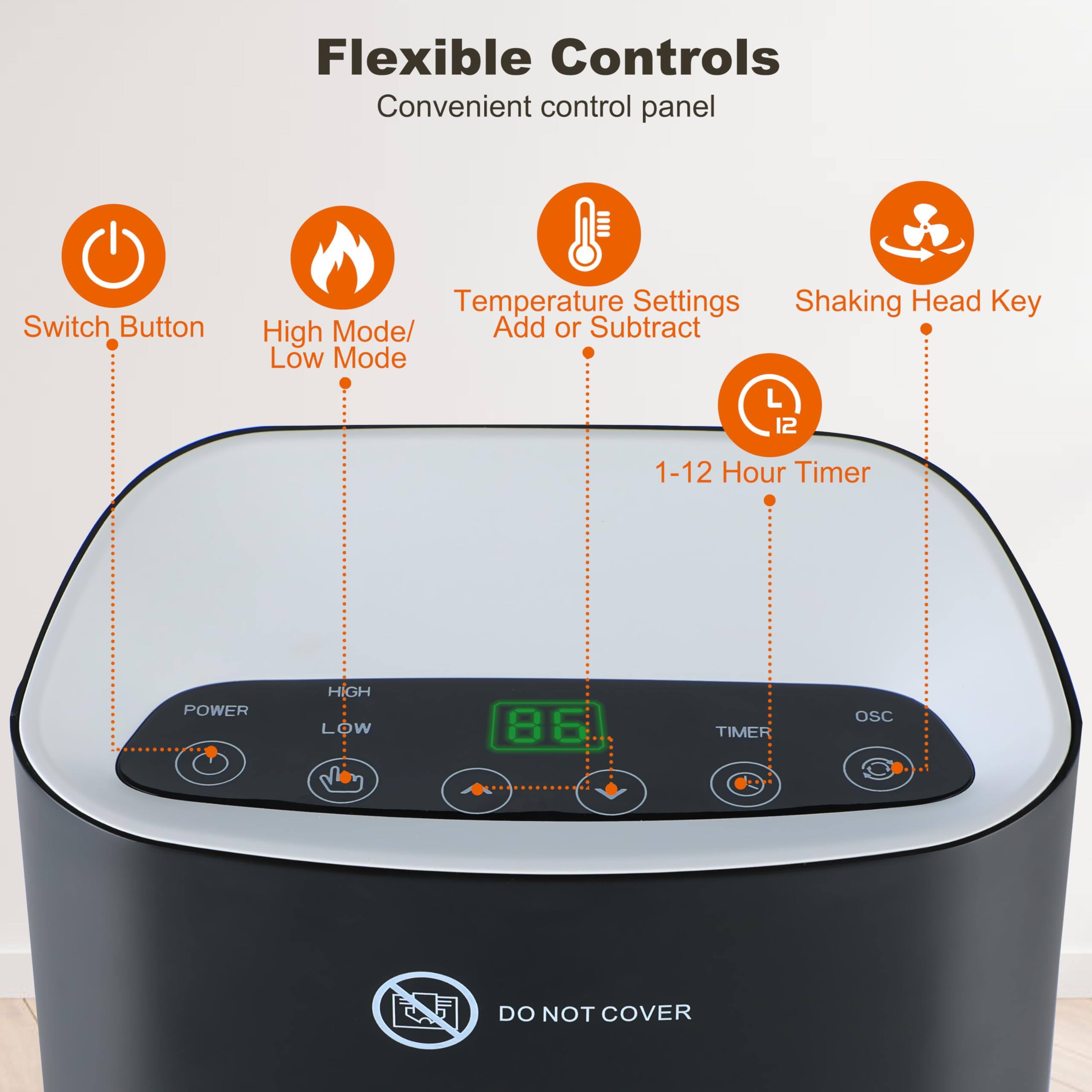 Flexible Controls  
Convenient control panel  

- Switch Button  
- High Mode/Low Mode  
- Temperature Settings Add or Subtract  
- Shaking Head Key  
- 1-12 Hour Timer  

POWER HIGH LOW  
TIMER OSC  

DO NOT COVER