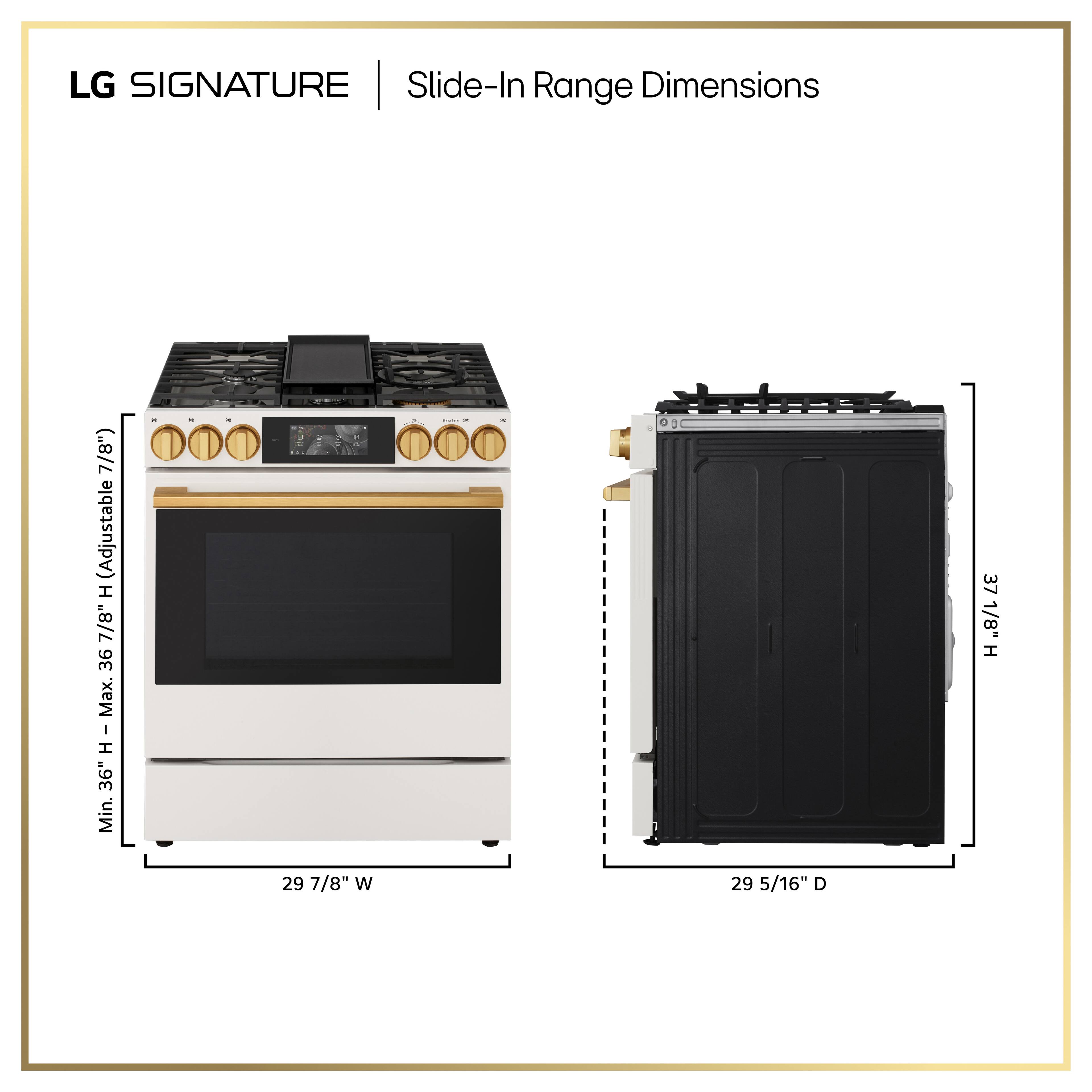 LG SIGNATURE Slide-In Range Dimensions

- Width: 29 7/8"
- Depth: 29 5/16"
- Height: 37 1/8"
- Adjustable Height: 36" Max. - 36" Min.