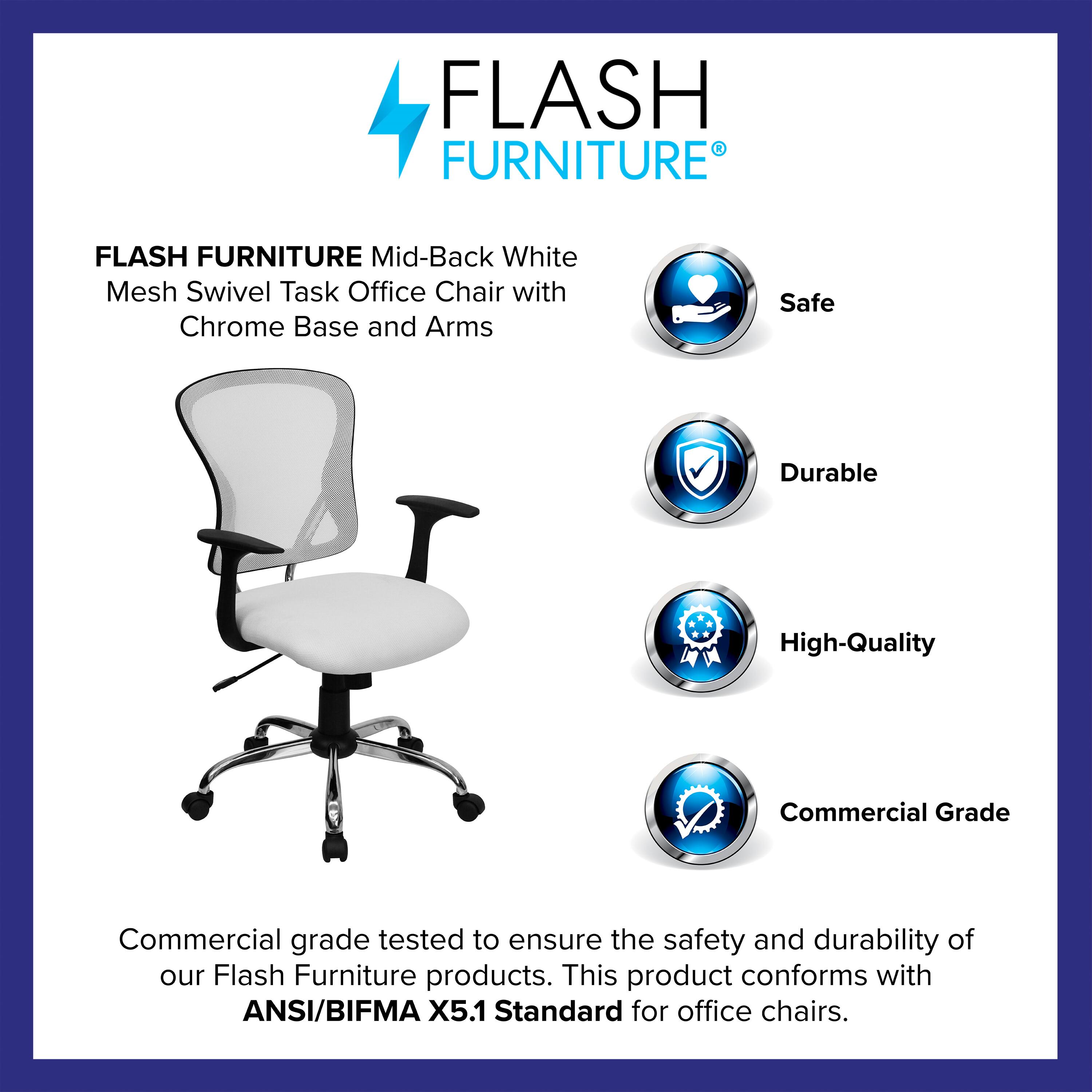 FLASH FURNITURE Mid-Back White Mesh Swivel Task Office Chair with Chrome Base and Arms

Safe  
Durable  
High-Quality  
Commercial Grade

Commercial grade tested to ensure the safety and durability of our Flash Furniture products. This product conforms with ANSI/BIFMA X5.1 Standard for office chairs.