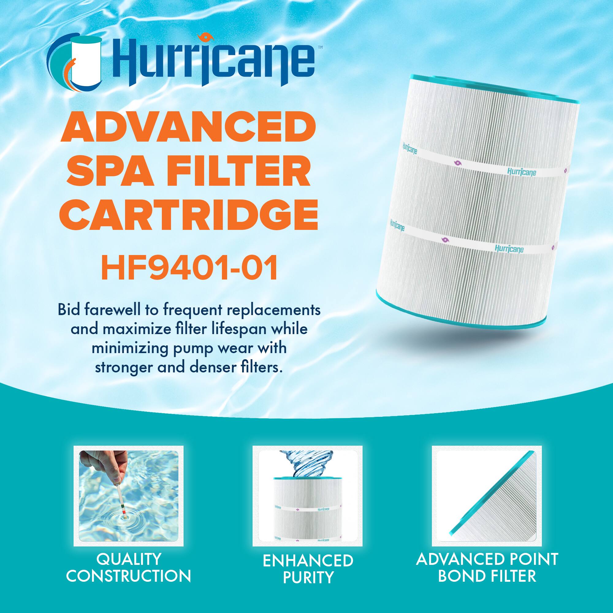 Hurricane ADVANCED SPA FILTER CARTRIDGE  
HF9401-01  

Bid farewell to frequent replacements and maximize filter lifespan while minimizing pump wear with stronger and denser filters.  

QUALITY CONSTRUCTION  
ENHANCED PURITY  
ADVANCED POINT BOND FILTER