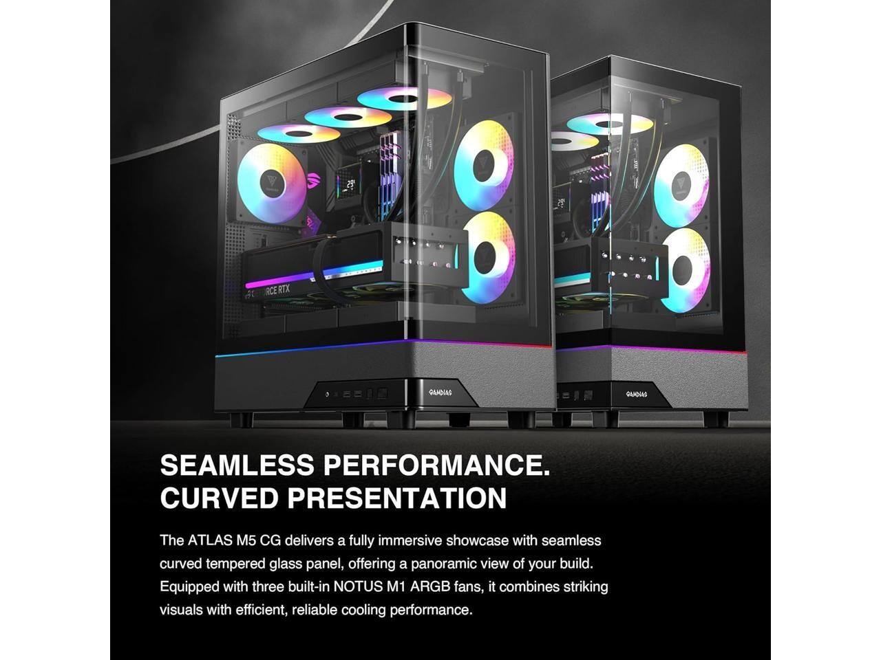 SEAMLESS PERFORMANCE. CURVED PRESENTATION

The ATLAS M5 CG delivers a fully immersive showcase with seamless curved tempered glass panel, offering a panoramic view of your build. Equipped with three built-in NOTUS M1 ARGB fans, it combines striking visuals with efficient, reliable cooling performance.
