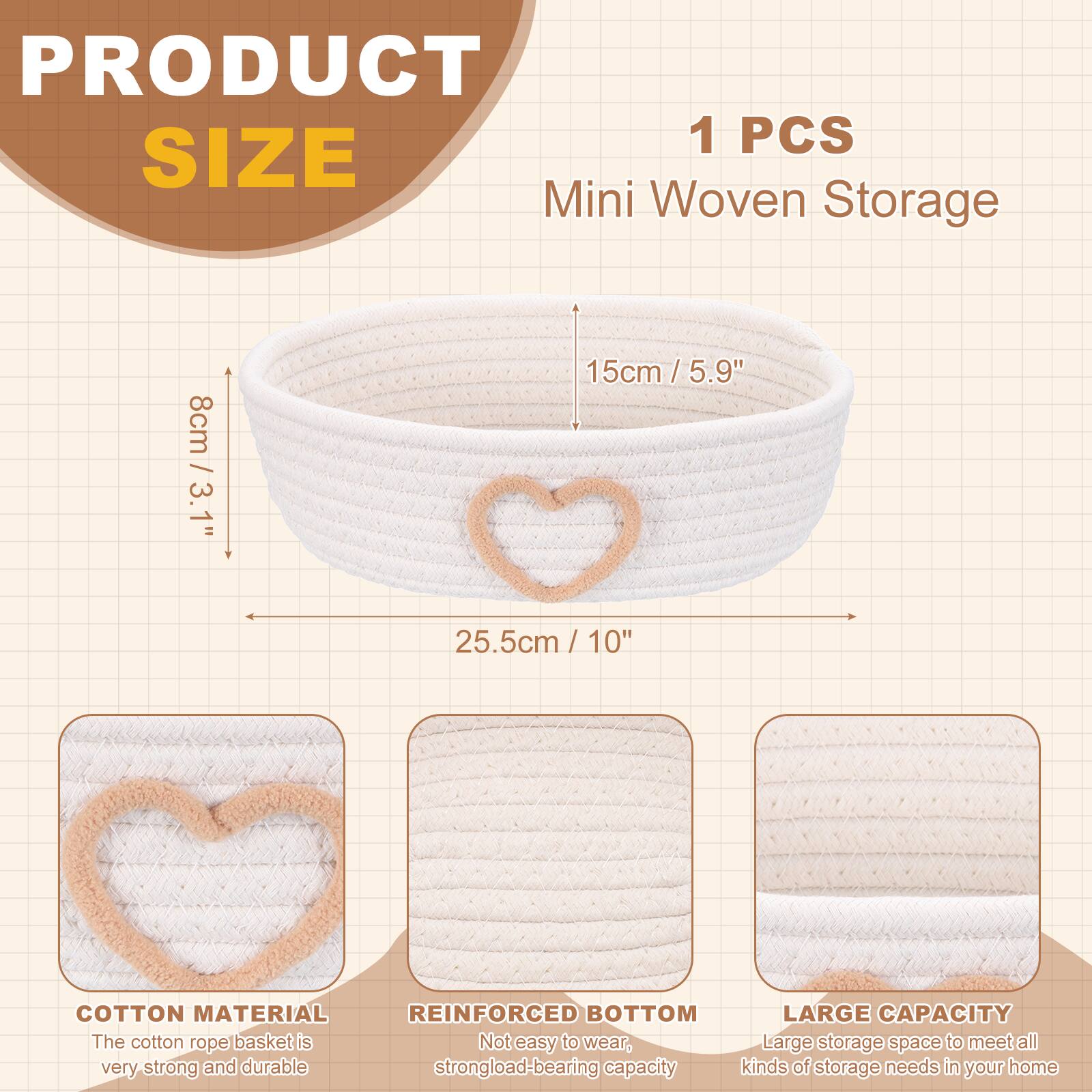 PRODUCT 1 PCS SIZE Mini Woven Storage  
8cm / 3.1"  
15cm / 5.9"  
25.5cm / 10"  
COTTON MATERIAL  
REINFORCED BOTTOM  
LARGE CAPACITY  

The cotton rope basket is very strong and durable.  
Not easy to wear, strong load-bearing capacity.  
Large storage space to meet all kinds of storage needs in your home.