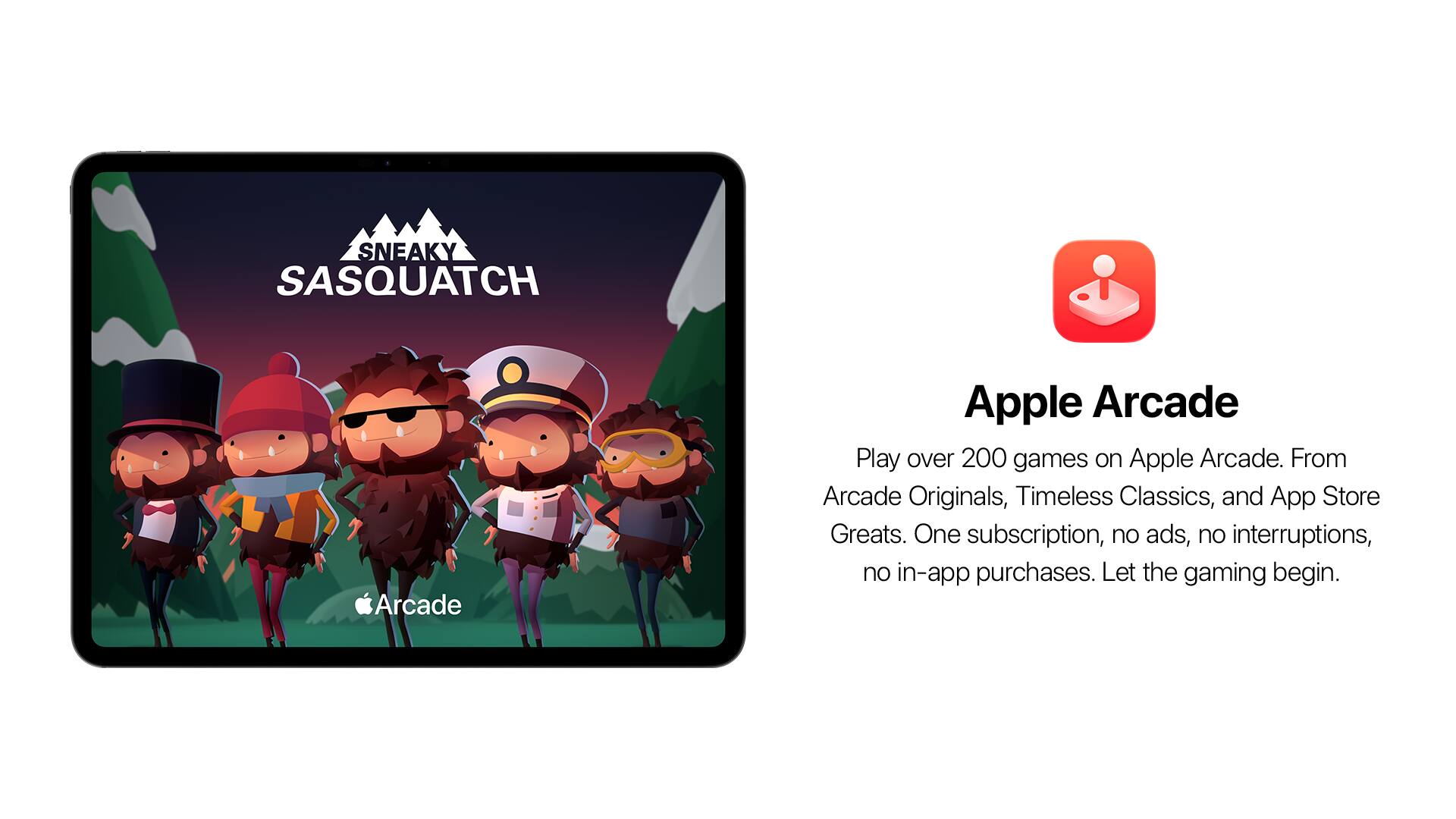 SNEAKY SASQUATCH

Apple Arcade

Play over 200 games on Apple Arcade. From Arcade Originals, Timeless Classics, and App Store Greats. One subscription, no ads, no interruptions, no in-app purchases. Let the gaming begin.