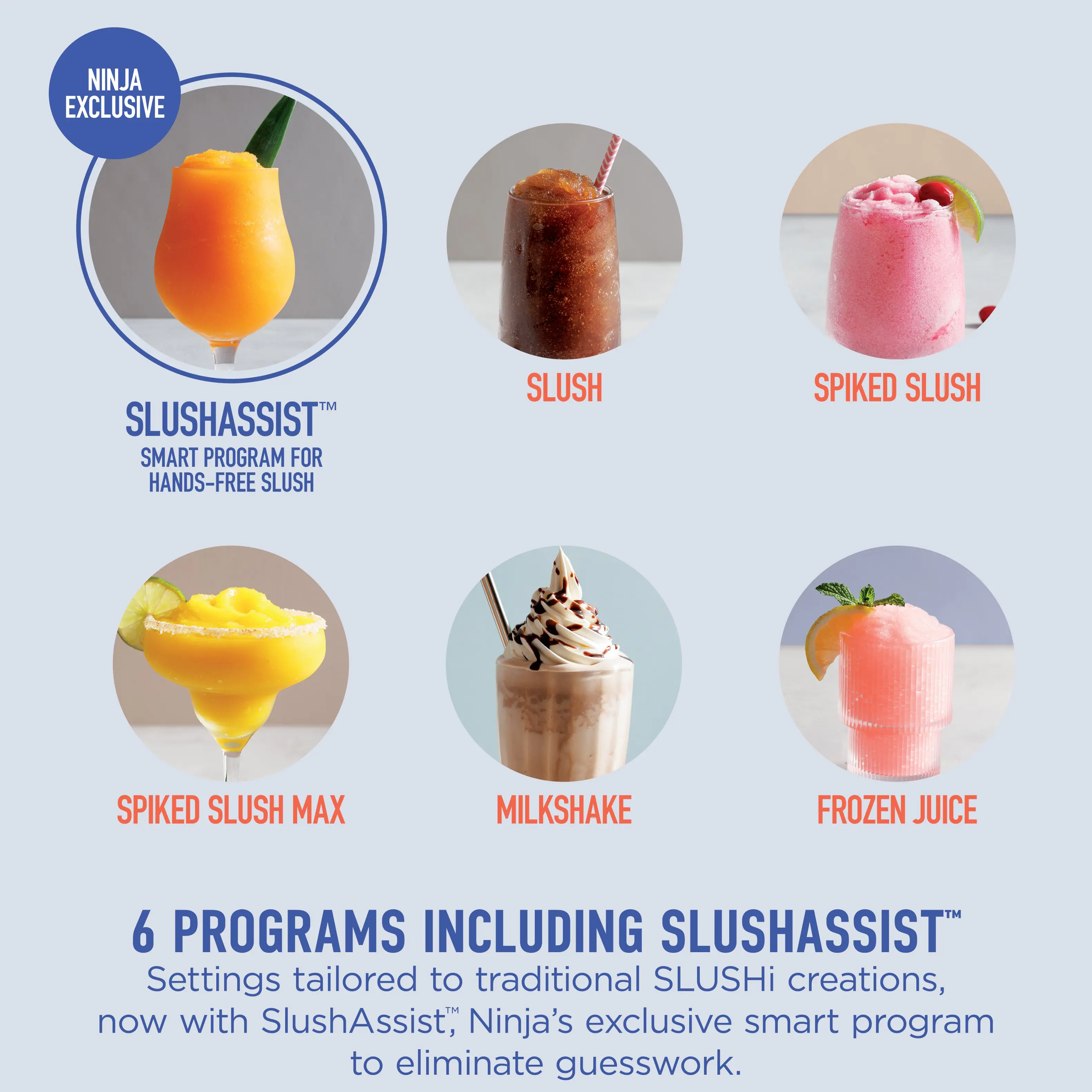 NINJA EXCLUSIVE

SLUSHASSIST™  
SMART PROGRAM FOR HANDS-FREE SLUSH

SLUSH  
SPIKED SLUSH  
SPIKED SLUSH MAX  
MILKSHAKE  
FROZEN JUICE

6 PROGRAMS INCLUDING SLUSHASSIST™  
Settings tailored to traditional SLUSHi creations, now with SlushAssist, Ninja's exclusive smart program to eliminate guesswork.