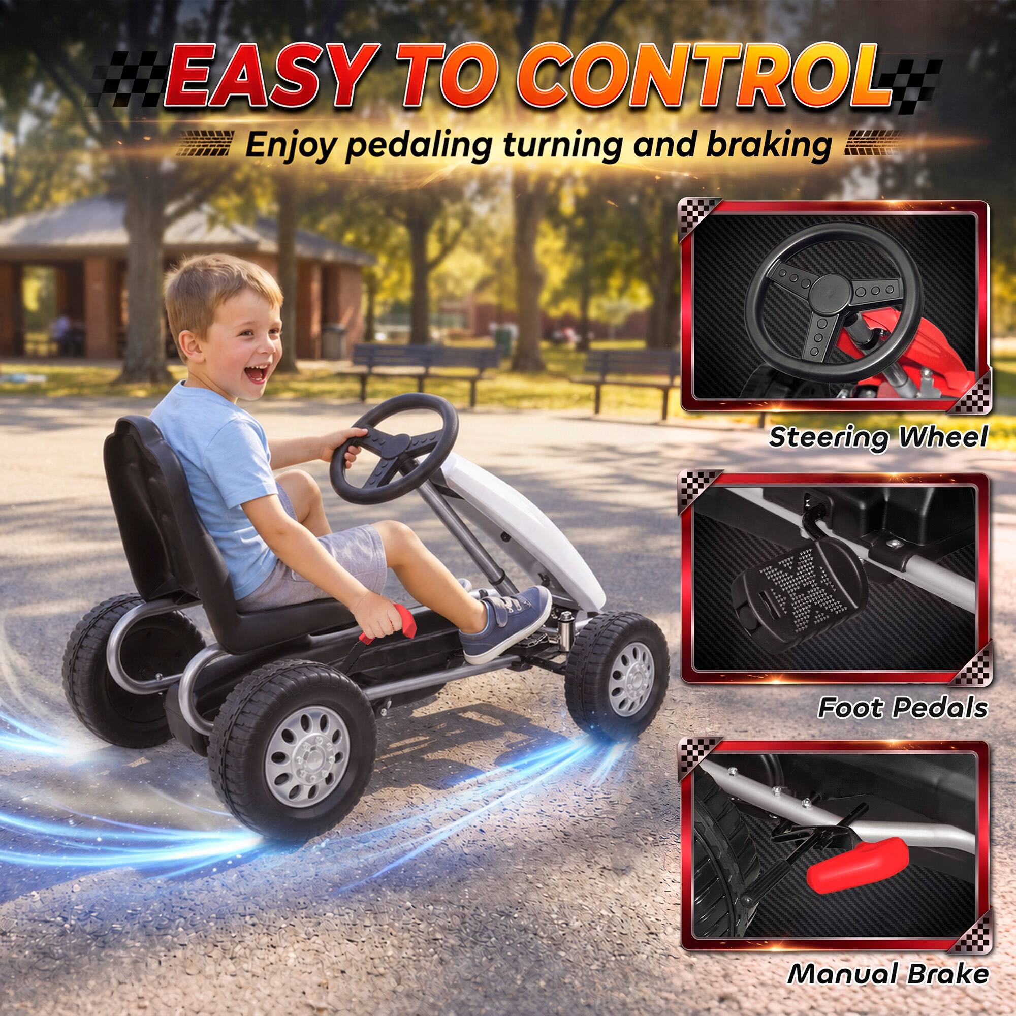 EASY TO CONTROL  
Enjoy pedaling, turning and braking  

Steering Wheel  
Foot Pedals  
Manual Brake