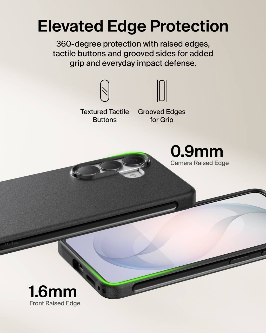 Elevated Edge Protection  
360-degree protection with raised edges, tactile buttons and grooved sides for added grip and everyday impact defense.

Textured Tactile Buttons  
Grooved Edges for Grip

0.9mm Camera Raised Edge  
1.6mm Front Raised Edge