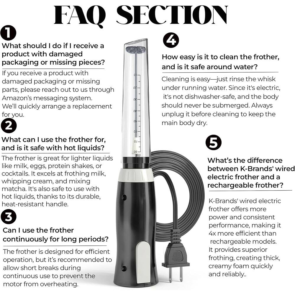 **FAQ SECTION**

**1**  
What should I do if I receive a product with damaged packaging or missing pieces?  
If you receive a product with damaged packaging or missing parts, please reach out to us through Amazon's messaging system. We'll quickly arrange a replacement for you.

**2**  
What can I use the frother for, and is it safe with hot liquids?  
The frother is great for lighter liquids like milk, eggs, protein shakes, or cocktails. It excels at frothing milk, whipping cream, and mixing matcha. It's also safe to use with hot liquids, thanks to its durable, heat-resistant handle.

**3**  
Can I use the frother continuously for long periods?  
The frother is designed for efficient operation, but it's recommended to allow short breaks during continuous use to prevent the motor from overheating.

**4**  
How easy is it to clean the frother, and is it safe around water?  
Cleaning is easy—just rinse the whisk under running water. Since it's electric, it's not dishwasher-safe, and the body should never be submerged. Always unplug it before cleaning to keep the main body dry.

**5**  
What's the difference between K-Brands
