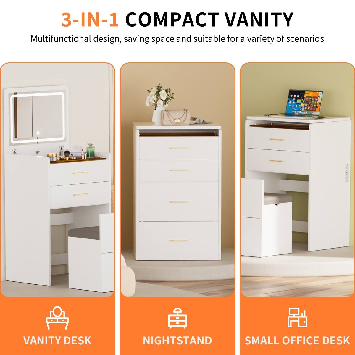 3-IN-1 COMPACT VANITY  
Multifunctional design, saving space and suitable for a variety of scenarios  

VANITY DESK  
NIGHTSTAND  
SMALL OFFICE DESK
