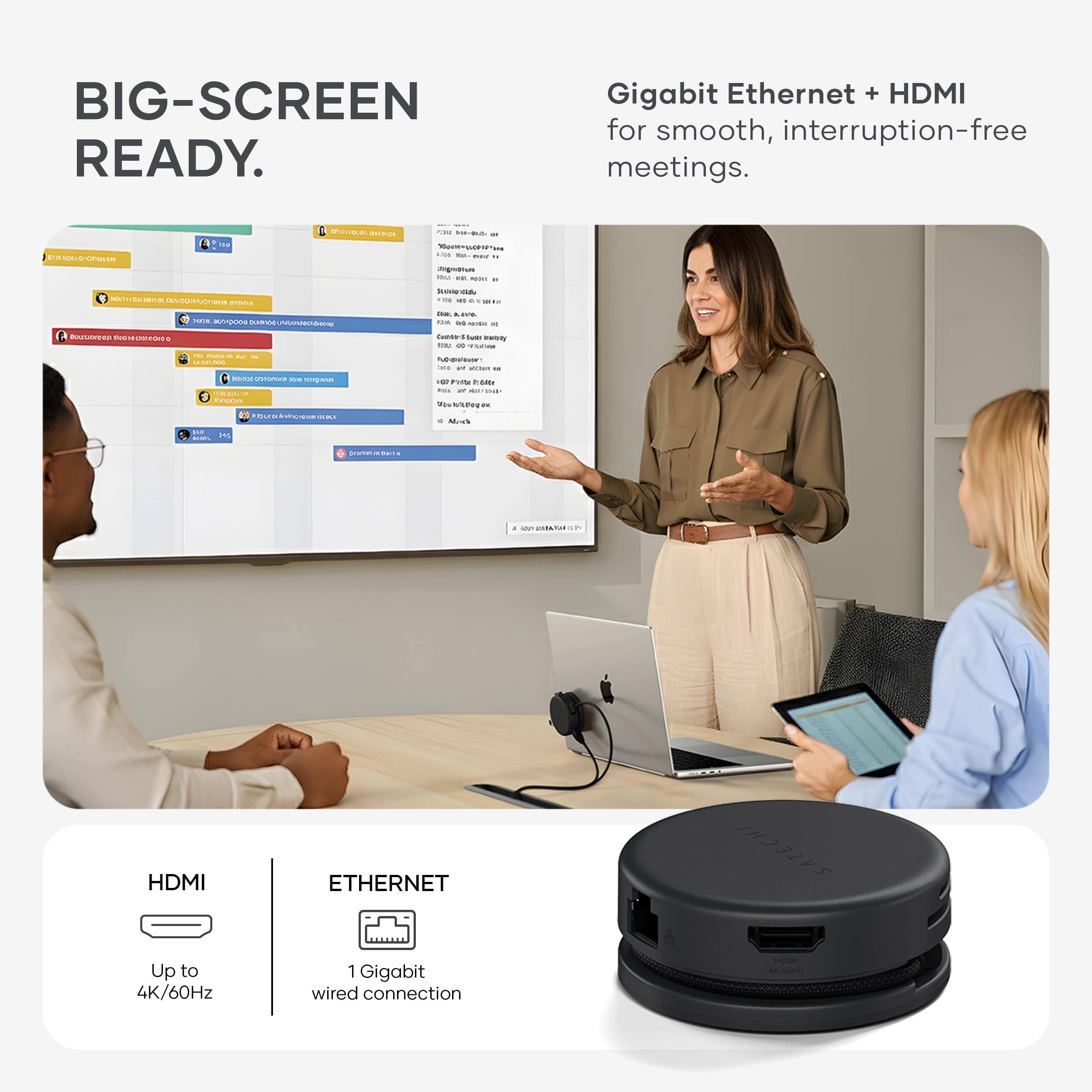 BIG-SCREEN READY.

Gigabit Ethernet + HDMI for smooth, interruption-free meetings.

HDMI
Up to 4K/60Hz

ETHERNET
1 GigaBit wired connection