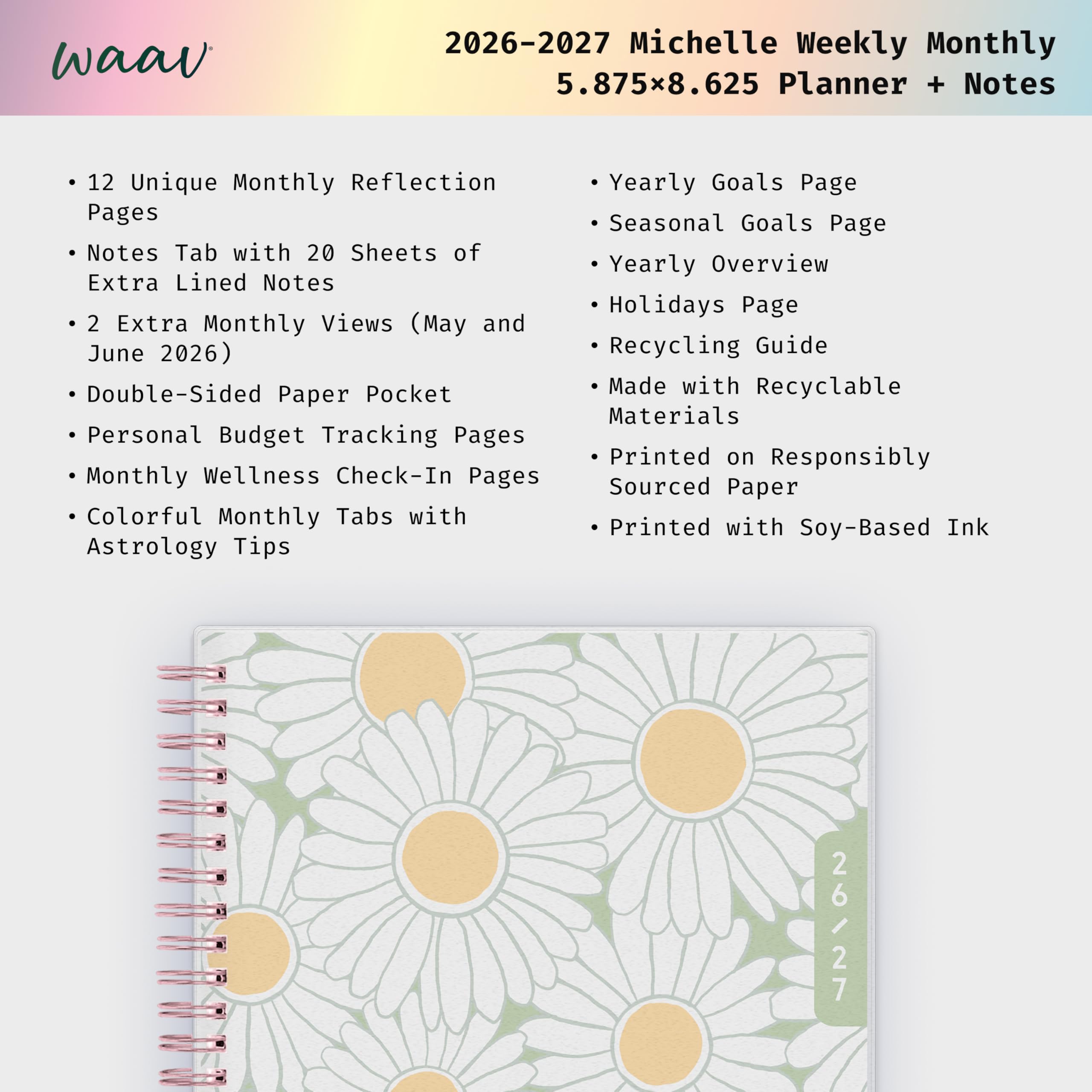 waav  
2026-2027 Michelle Weekly Monthly 5.875x8.625 Planner + Notes  
12 Unique Monthly Reflection Pages  
Notes Tab with 20 Sheets of Extra Lined Notes  
2 Extra Monthly Views (May and June 2026)  
Double-Sided Paper Pocket  
Personal Budget Tracking Pages  
Monthly Wellness Check-In Pages  
Colorful Monthly Tabs with Astrology Tips  
Yearly Goals Page  
Seasonal Goals Page  
Yearly Overview  
Holidays Page  
Recycling Guide  
Made with Recyclable Materials  
Printed on Responsibly Sourced Paper  
Printed with Soy-Based Ink