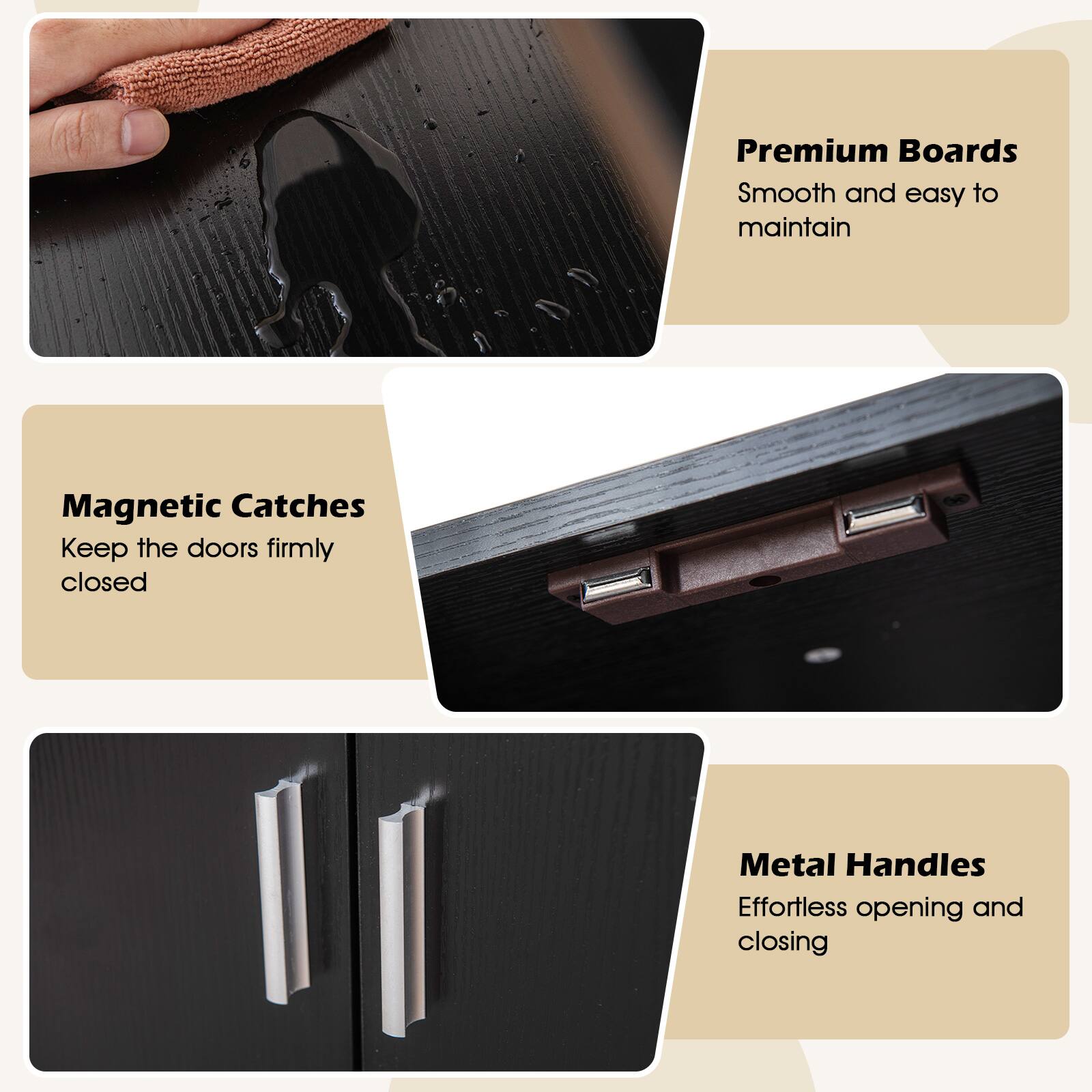 Premium Boards  
Smooth and easy to maintain  

Magnetic Catches  
Keep the doors firmly closed  

Metal Handles  
Effortless opening and closing