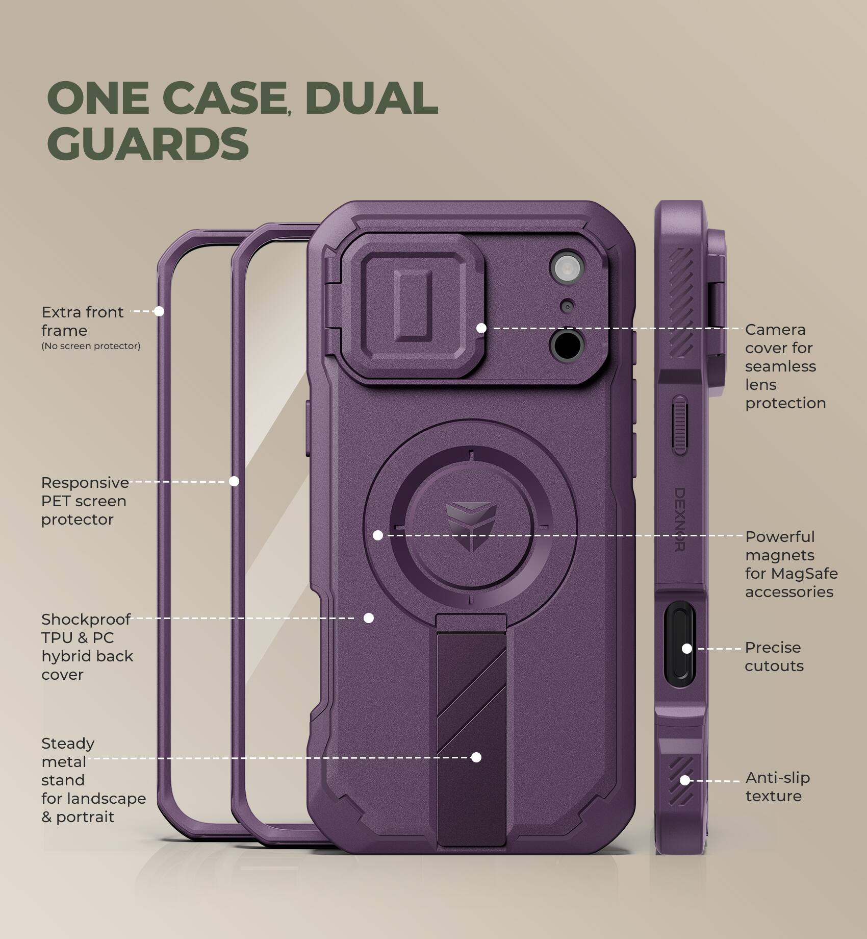 ONE CASE, DUAL GUARDS

Extra front frame (No screen protector)
Camera cover for seamless lens protection
Responsive PET screen protector
Shockproof TPU & PC hybrid back cover
DEXNOR
Powerful magnets for MagSafe accessories
Precise cutouts
Steady metal stand for landscape & portrait
Anti-slip texture