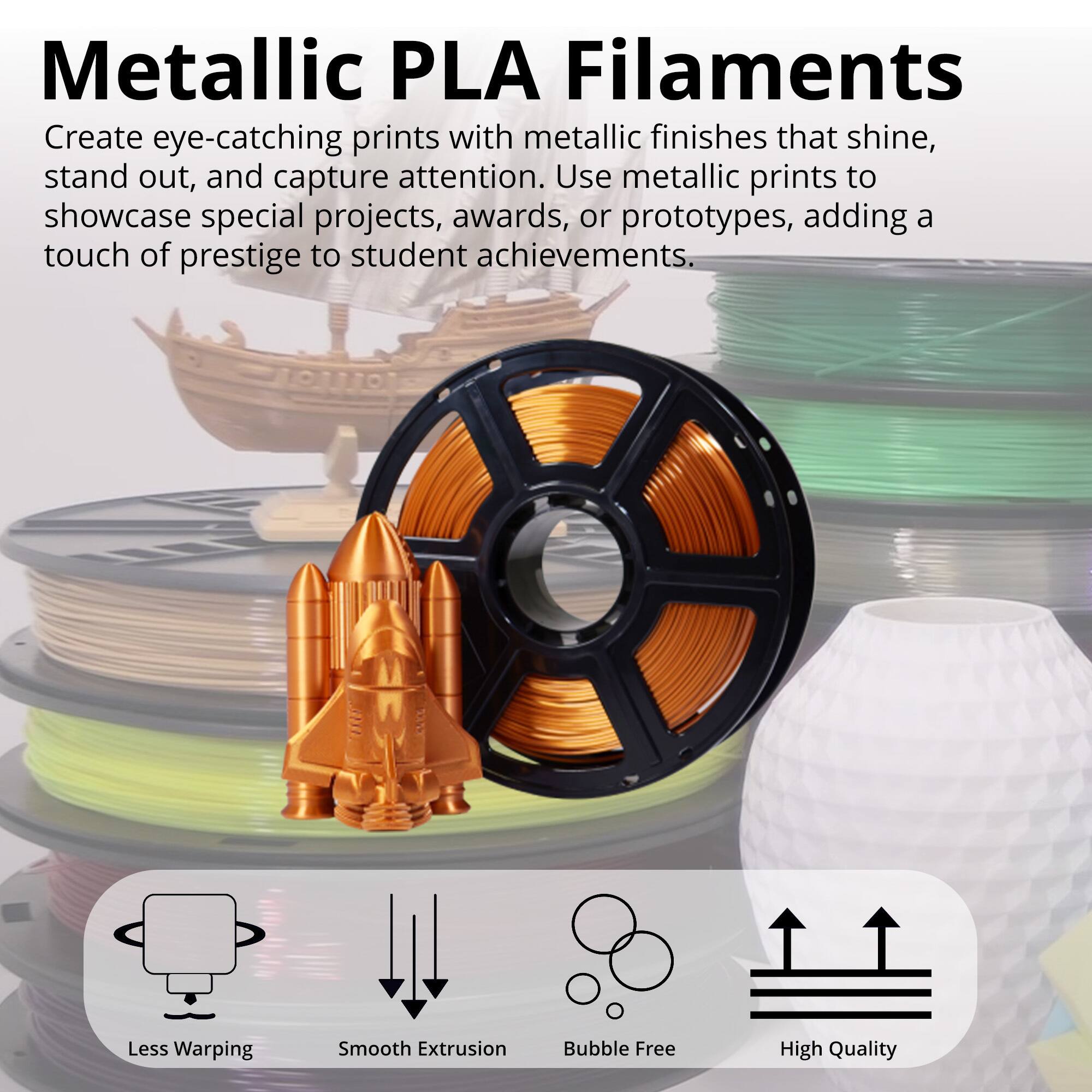 Metallic PLA Filaments

Create eye-catching prints with metallic finishes that shine, stand out, and capture attention. Use metallic prints to showcase special projects, awards, or prototypes, adding a touch of prestige to student achievements.

- Less Warping
- Smooth Extrusion
- Bubble Free
- High Quality