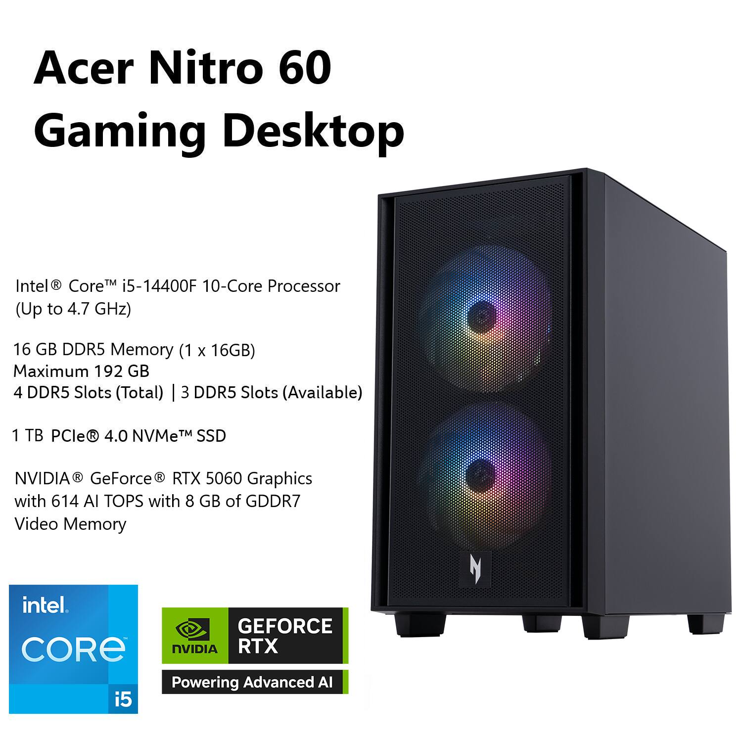 Acer Nitro 60 Gaming Desktop

Intel® Core™ i5-14400F 10-Core Processor (Up to 4.7 GHz)

16 GB DDR5 Memory (1 x 16GB)

Maximum 192 GB

4 DDR5 Slots (Total) | 3 DDR5 Slots (Available)

1 TB PCIe® 4.0 NVMe™ SSD

NVIDIA® GeForce® RTX 5060 Graphics with 614 AI TOPS with 8 GB of GDDR7 Video Memory

intel CORE i5

NVIDIA GEFORCE RTX Powering Advanced AI