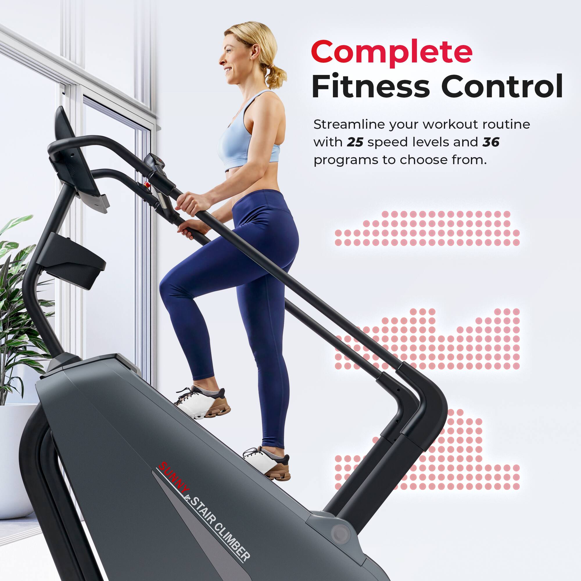 Complete Fitness Control  
Streamline your workout routine with 25 speed levels and 36 programs to choose from.  
SUNNY STAIR CLIMBER