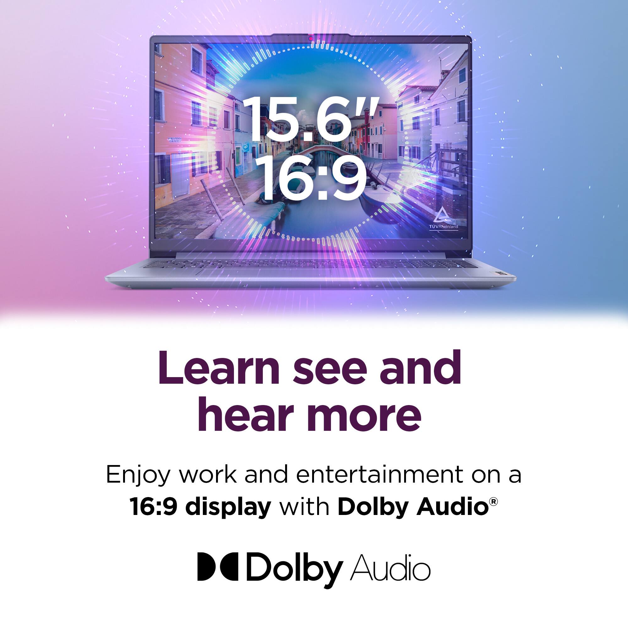 15.6" 16:9

Learn see and hear more

Enjoy work and entertainment on a 16:9 display with Dolby Audio®