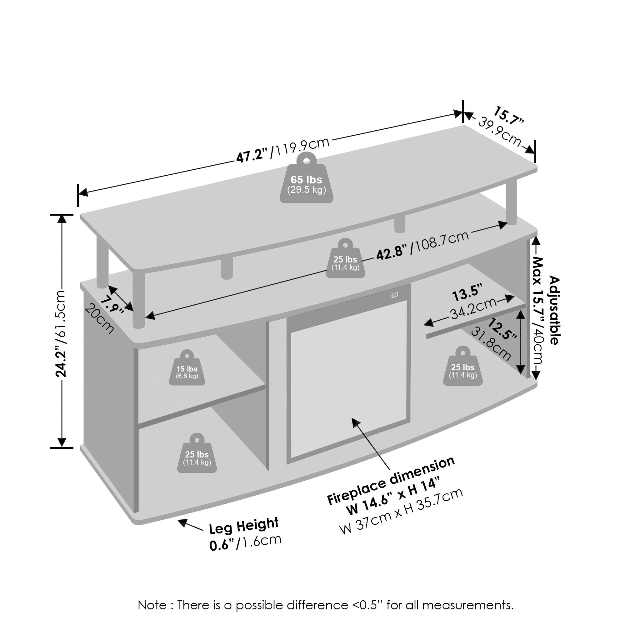 - 47.2" / 119.9 cm
- 65 lbs (29.5 kg)
- 15.7" / 39.9 cm
- 24.2" / 61.5 cm
- 25 lbs (11.4 kg)
- 42.8" / 108.7 cm
- 13.5" / 34.2 cm
- 12.5" / 31.8 cm
- 15 lbs (6.8 kg)
- 25 lbs (11.4 kg)
- Fireplace dimension: W 14.6" x H 14" / W 37 cm x H 35.7 cm
- Leg Height: 0.6" / 1.6 cm
- Adjustable: 31.8 cm / 12.5"
- Max: 13.5" / 34.2 cm
- Note: There is a possible difference <0.5" for all measurements.