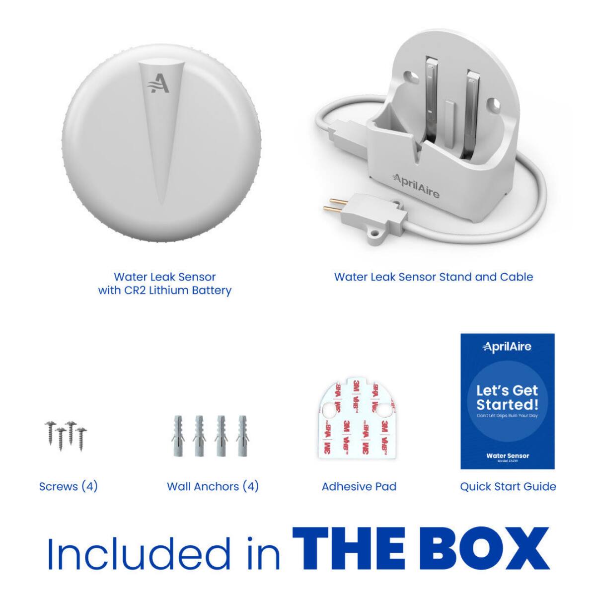 AprilAire  
Water Leak Sensor with CR2 Lithium Battery  
Water Leak Sensor Stand and Cable  
AprilAire  
Screws (4)  
Wall Anchors (4)  
BHV 3M aviv BHA W W 3M " 3M 3M VH8 3M VHB Adhesive Pad  
Let's Get Started! Don't let Drips Ruin our Day Water Sensor CASH Quick Start Guide  
Included in THE BOX