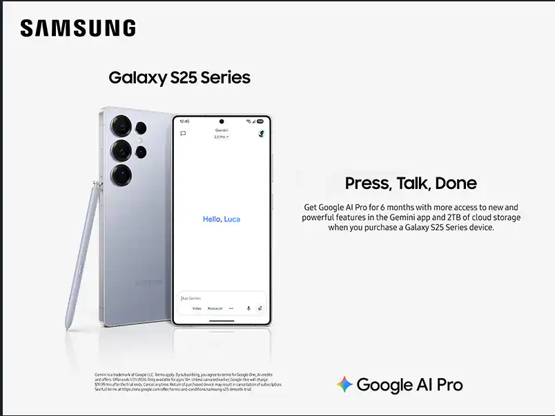 SAMSUNG Galaxy S25 Series

Press, Talk, Done

Hello, Luca

Get Google AI Pro for 6 months with more access to new and powerful features in the Gemini app and 2TB of cloud storage when you purchase a Galaxy S25 Series device.

SAMSUNG Gemini Video Research

Gemini is a trademark of Google LLC. Terms apply. By using, you agree to terms for Google One AI credits.