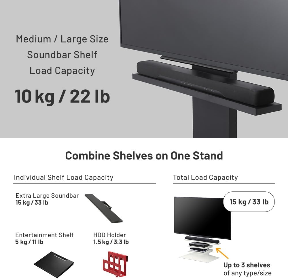 Medium / Large Size Soundbar Shelf Load Capacity: 10 kg / 22 lb

Combine Shelves on One Stand

Individual Shelf Load Capacity:
- Extra Large Soundbar: 15 kg / 33 lb
- Entertainment Shelf: 5 kg / 11 lb
- HDD Holder: 1.5 kg / 3.3 lb

Total Load Capacity: 15 kg / 33 lb

Up to 3 shelves of any type/size