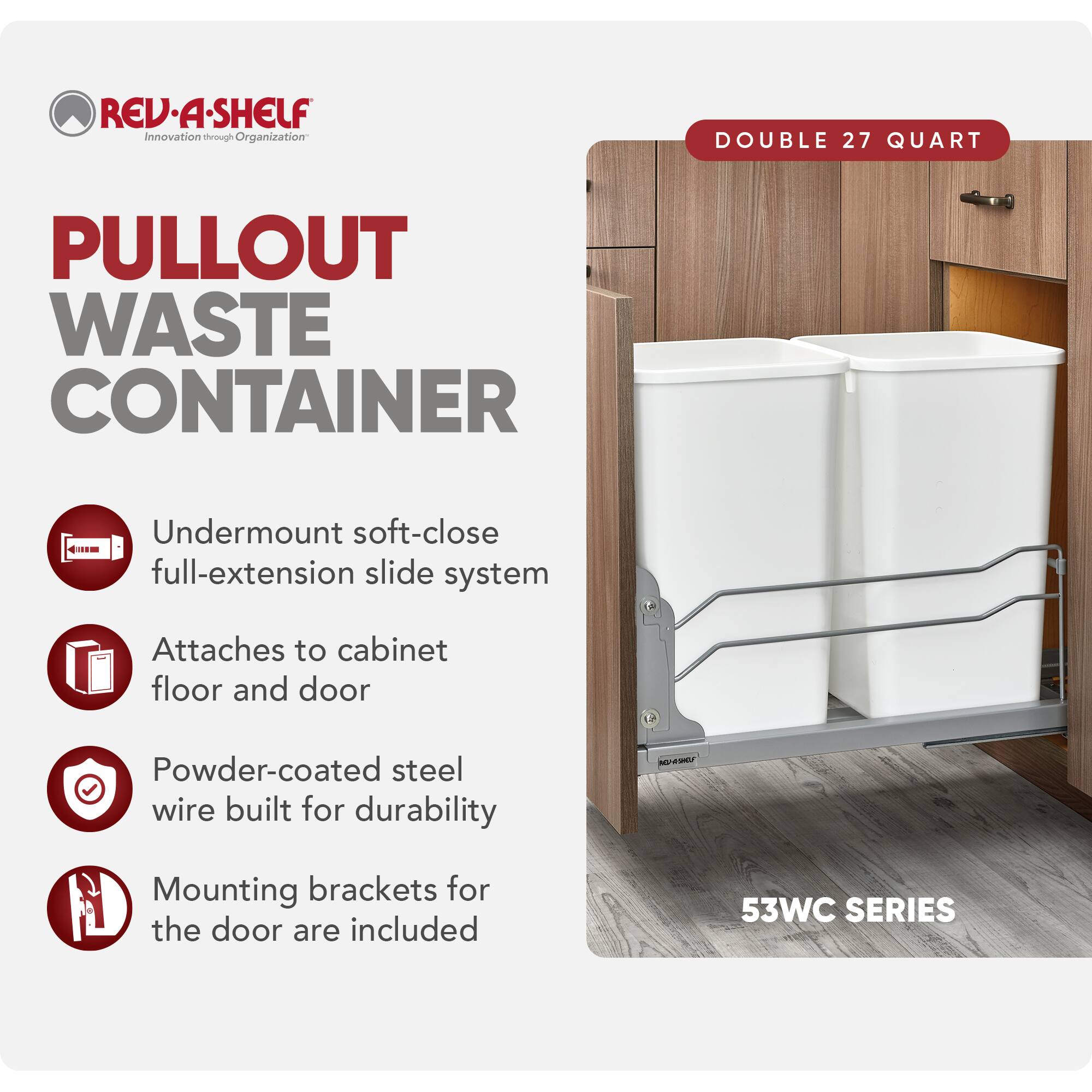 REV-A-SHELF Innovation through Organization

PULLOUT WASTE CONTAINER

- Undermount soft-close full-extension slide system
- Attaches to cabinet floor and door
- Powder-coated steel wire built for durability
- Mounting brackets for the door are included

DOUBLE 27 QUART

53WC SERIES