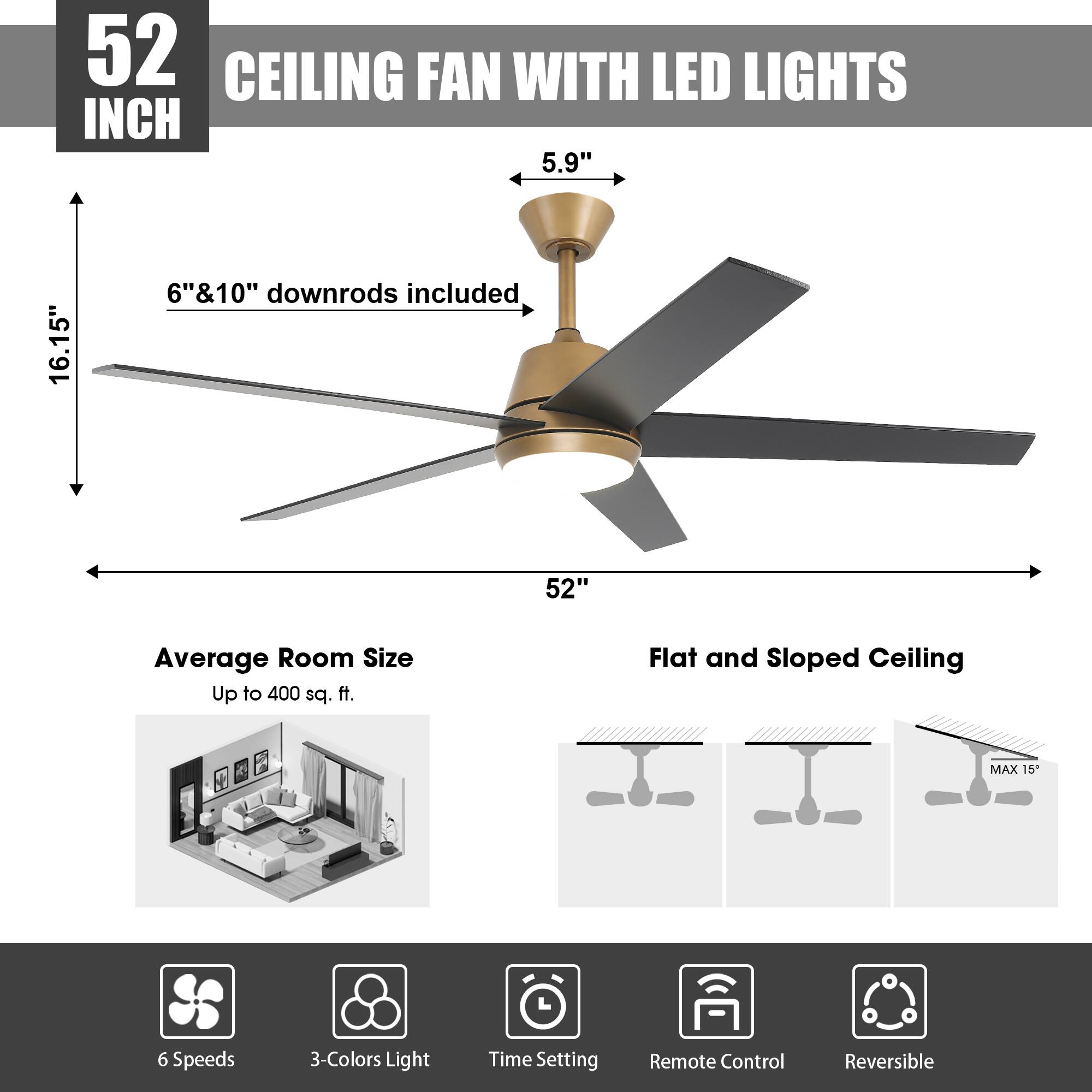 52 INCH CEILING FAN WITH LED LIGHTS

5.9"  
16.15"  
6" & 10" downrods included  
52"  

Average Room Size Up to 400 sq. ft.  
Flat and Sloped Ceiling  
MAX 15"  

6 Speeds  
3-Colors Light  
Time Setting  
Remote Control  
Reversible