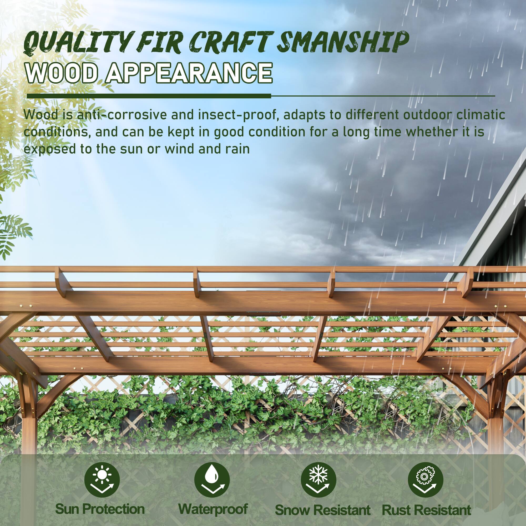 QUALITY FIR CRAFTSMANSHIP  
WOOD APPEARANCE  

Wood is anti-corrosive and insect-proof, adapts to different outdoor climatic conditions, and can be kept in good condition for a long time whether it is exposed to the sun or wind and rain  

Sun Protection  
Waterproof  
Snow Resistant  
Rust Resistant