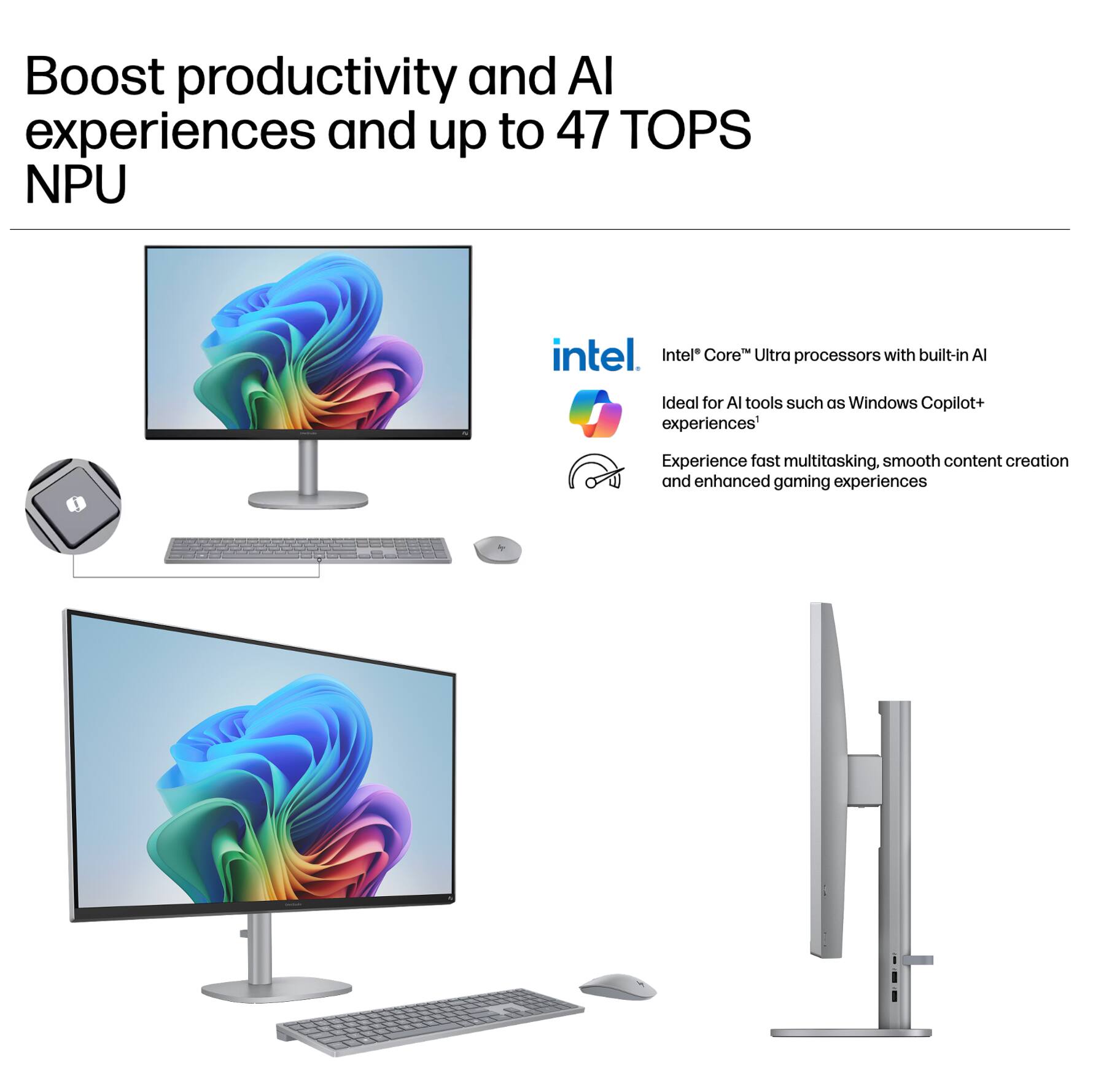 Boost productivity and AI experiences and up to 47 TOPS NPU

Intel® Core™ Ultra processors with built-in AI

Ideal for AI tools such as Windows Copilot+ experiences*

Experience fast multitasking, smooth content creation and enhanced gaming experiences