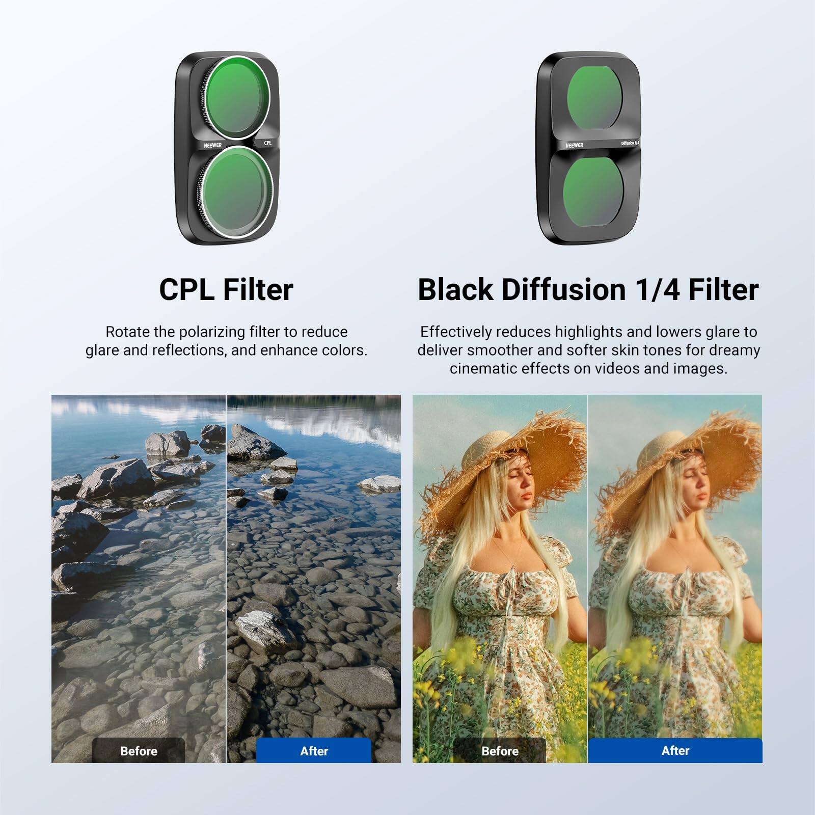 NEEWER  
2  
CPL Filter  
Black Diffusion 1/4 Filter  
Rotate the polarizing filter to reduce glare and reflections, and enhance colors.  
Effectively reduces highlights and lowers glare to deliver smoother and softer skin tones for dreamy cinematic effects on videos and images.  
Before  
After  
Before  
After