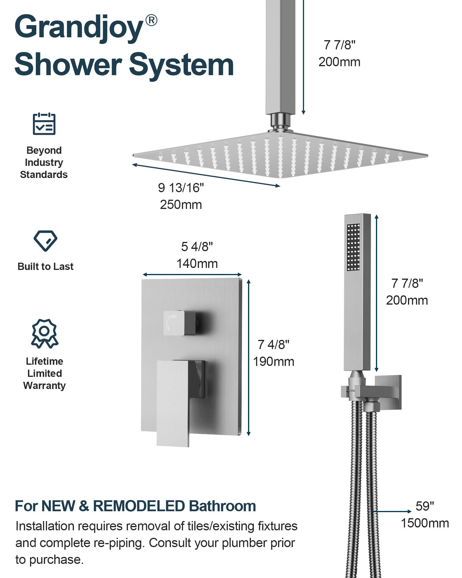 Grandjoy® Shower System

Beyond Industry Standards  
9 13/16" 250mm

Built to Last  
5 4/8" 140mm

Lifetime Limited Warranty  
7 7/8" 200mm

For NEW & REMODELED Bathroom  
Installation requires removal of tiles/existing fixtures and complete re-piping. Consult your plumber prior to purchase.  
59" 1500mm