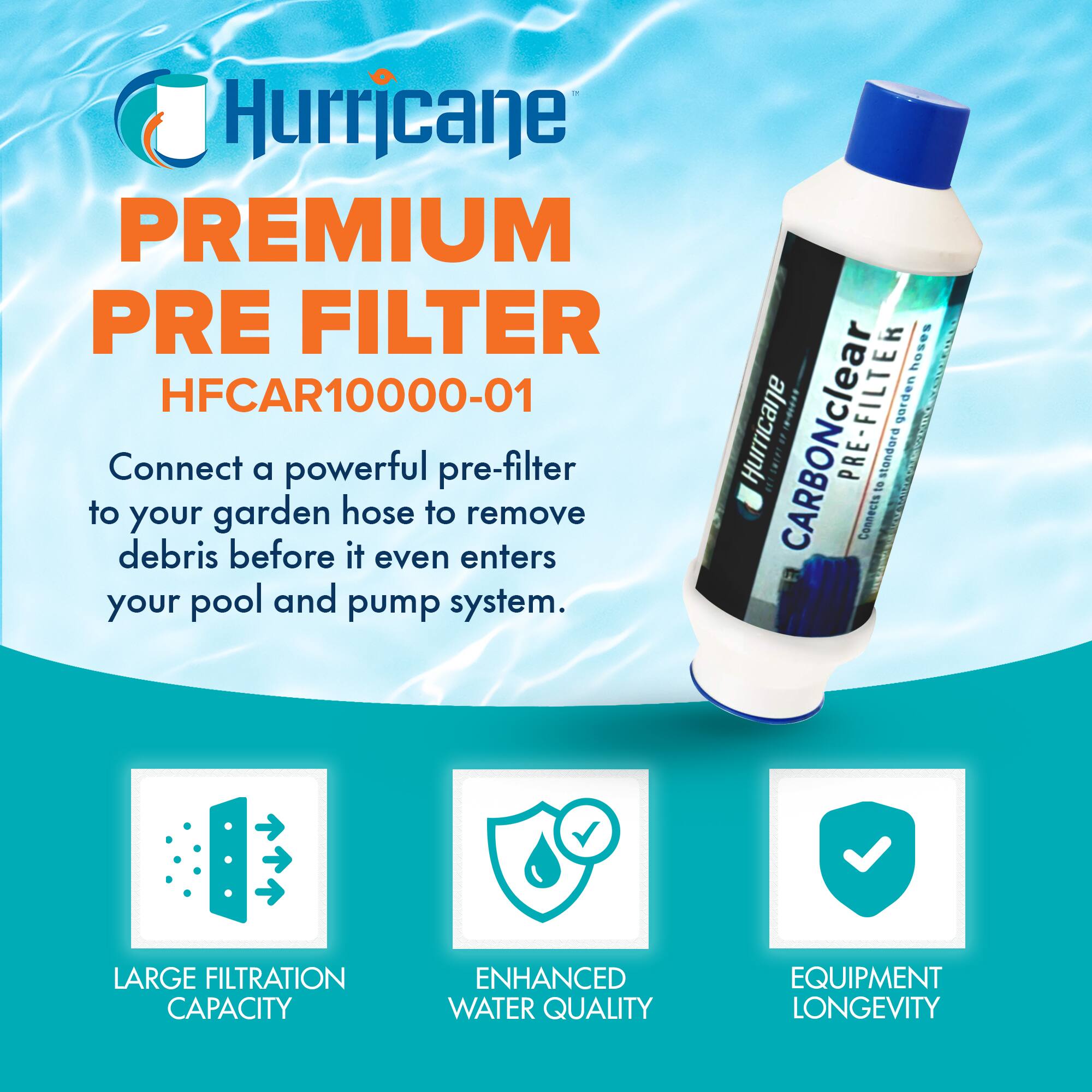 Hurricane PREMIUM PRE FILTER  
HFCAR10000-01  

Connect a powerful pre-filter to your garden hose to remove debris before it even enters your pool and pump system.  

- LARGE FILTRATION CAPACITY  
- ENHANCED WATER QUALITY  
- EQUIPMENT LONGEVITY  

Hurricane CARBONclear PRE-FILTER  
Connects to garden hoses.