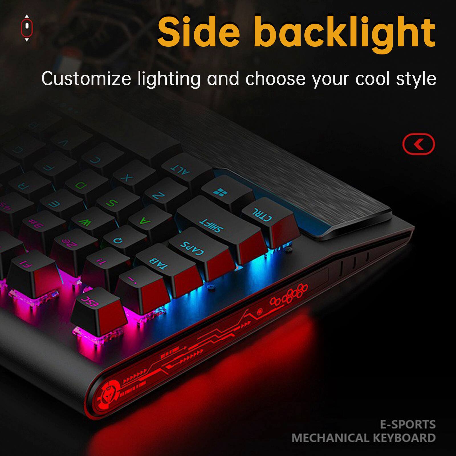Side backlight  
Customize lighting and choose your cool style  

E-SPORTS MECHANICAL KEYBOARD