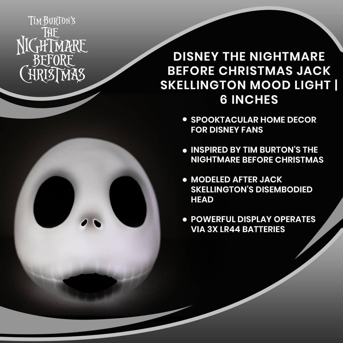 Tim Burton's The Nightmare Before Christmas

Disney The Nightmare Before Christmas Jack Skellington Mood Light | 6 Inches

- Spooktacular Home Decor for Disney Fans
- Inspired by Tim Burton's The Nightmare Before Christmas
- Modeled after Jack Skellington's disembodied head
- Powerful display operates via 3x LR44 batteries