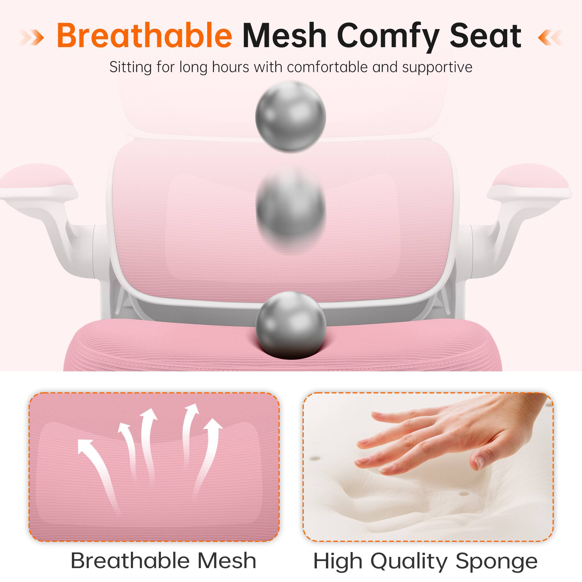 >> Breathable Mesh Comfy Seat  
Sitting for long hours with comfortable and supportive

Breathable Mesh  
High Quality Sponge