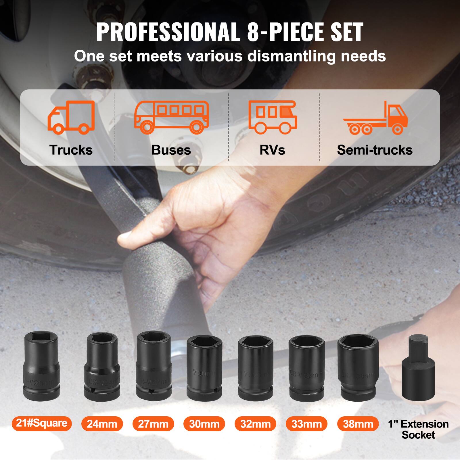 PROFESSIONAL 8-PIECE SET  
One set meets various dismantling needs  

Trucks Buses RVs Semi-trucks  

21#Square 24mm 27mm 30mm 32mm 33mm 38mm 1" Extension Socket