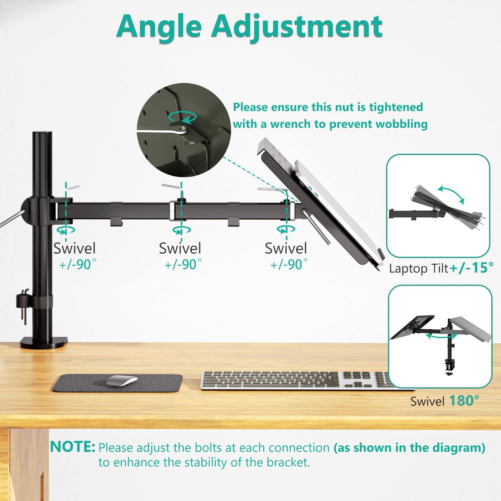 Angle Adjustment

Please ensure this nut is tightened with a wrench to prevent wobbling

Swivel +/-90°  
Swivel +/-90°  
Swivel +/-90°  
Laptop Tilt +/-15°  
Swivel 180°

NOTE: Please adjust the bolts at each connection (as shown in the diagram) to enhance the stability of the bracket.