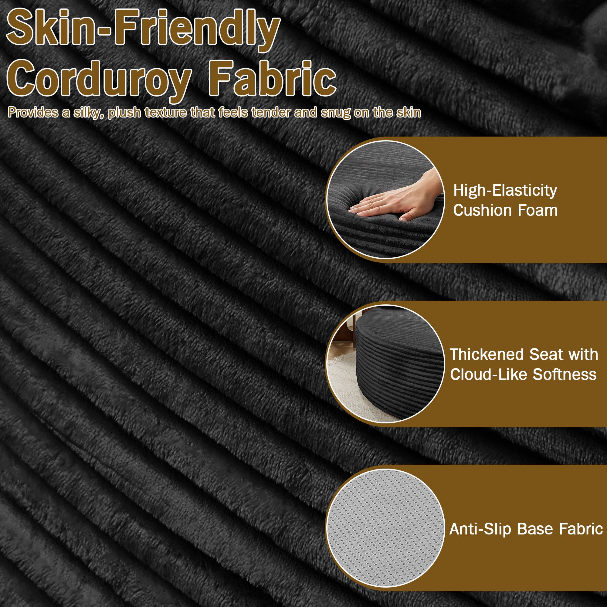 Skin-Friendly Corduroy Fabric  
Provides a silky, plush texture that feels tender and snug on the skin  

High-Elasticity Cushion Foam  

Thickened Seat with Cloud-Like Softness  

Anti-Slip Base Fabric