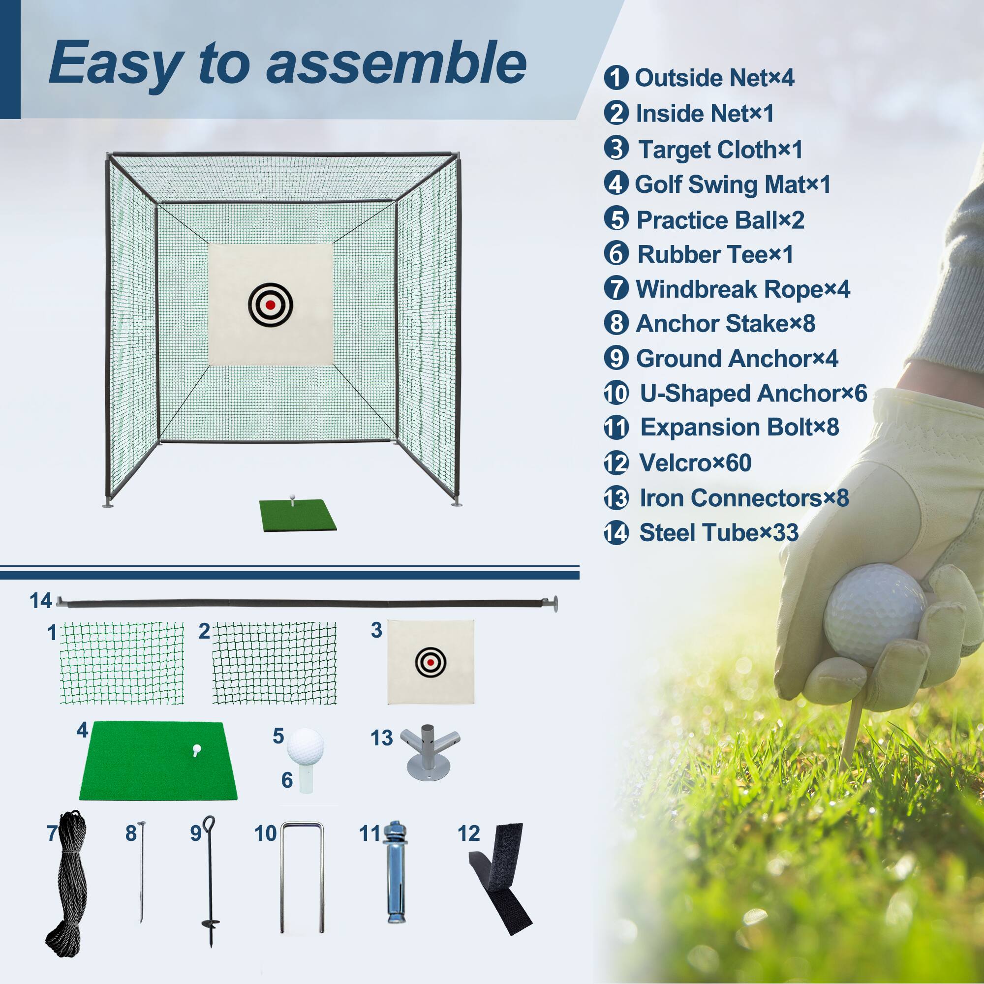 Easy to assemble

1. Outside Net x4
2. Inside Net x1
3. Target Cloth x1
4. Golf Swing Mat x1
5. Practice Ball x2
6. Rubber Tee x1
7. Windbreak Rope x4
8. Anchor Stake x8
9. Ground Anchor x4
10. U-Shaped Anchor x6
11. Expansion Bolt x8
12. Velcro x60
13. Iron Connectors x8
14. Steel Tube x33