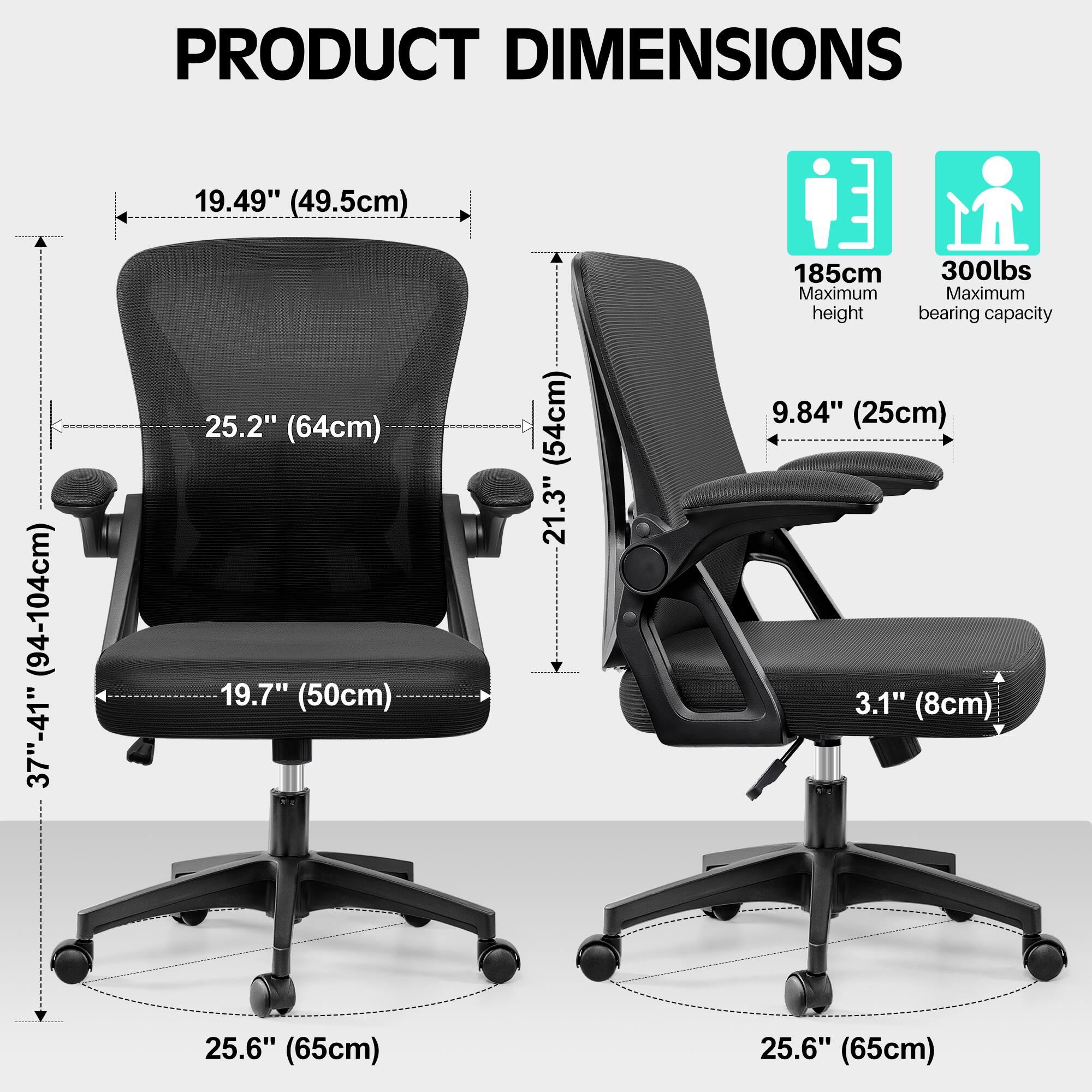 PRODUCT DIMENSIONS

- Width: 19.49" (49.5cm)
- Depth: 25.2" (64cm)
- Seat Height: 19.7" (50cm)
- Back Height: 21.3" (54cm)
- Armrest Height: 9.84" (25cm)
- Armrest Width: 3.1" (8cm)
- Base Diameter: 25.6" (65cm)
- Maximum Height: 185cm
- Maximum Bearing Capacity: 300lbs