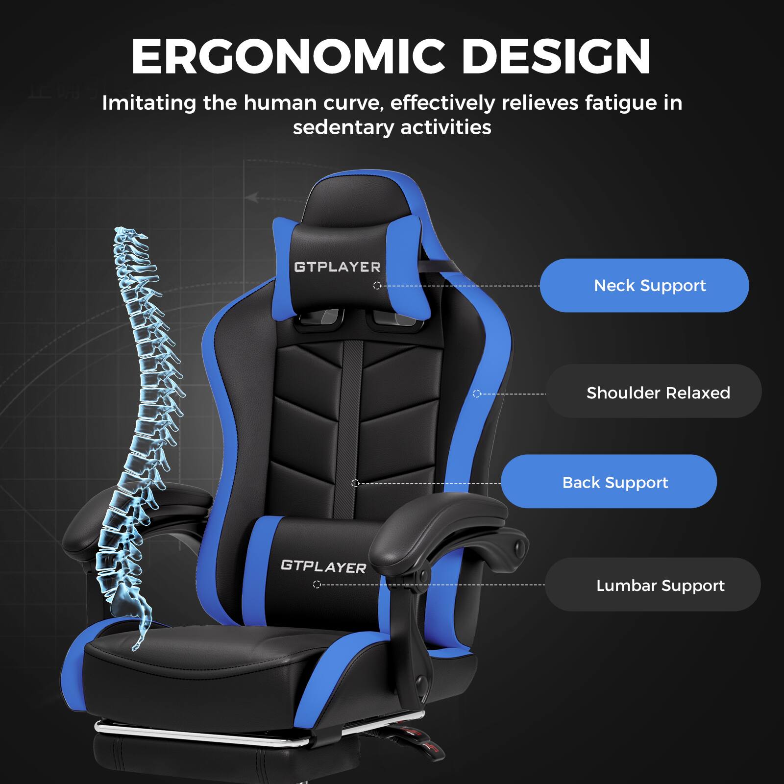 ERGONOMIC DESIGN
Imitating the human curve, effectively relieves fatigue in sedentary activities
GTPLAYER
Neck Support
Shoulder Relaxed
Back Support
GTPLAYER
Lumbar Support