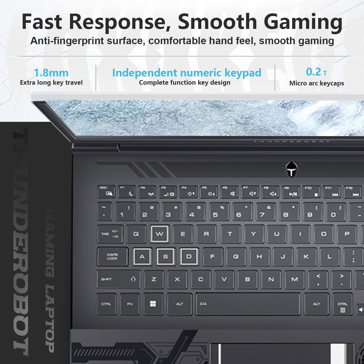 Fast Response, Smooth Gaming  
Anti-fingerprint surface, comfortable hand feel, smooth gaming  

1.8mm  
Extra long key travel  

Independent numeric keypad  
Complete function key design  

0.2 T  
Micro arc keycaps  

UNDEROBOT GAMING LAPTOP