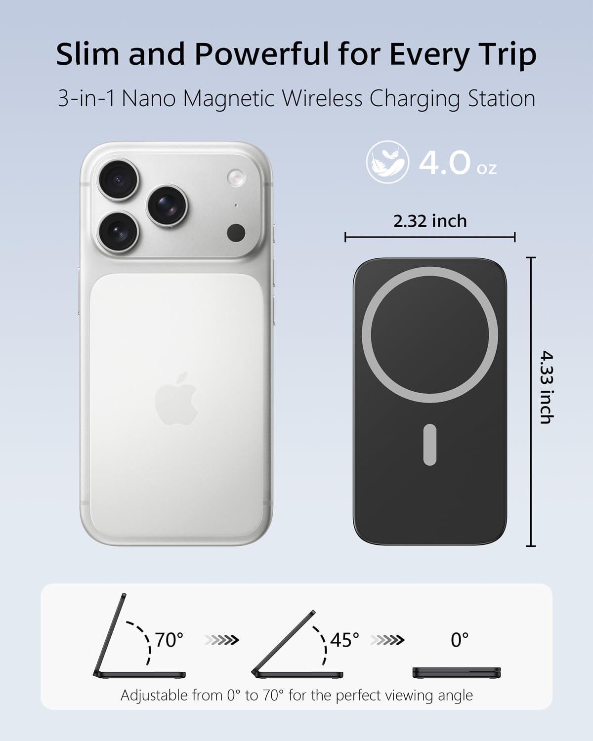 Slim and Powerful for Every Trip  
3-in-1 Nano Magnetic Wireless Charging Station  

4.0 oz  
2.32 inch  
4.33 inch  

70°  
45°  
0°  

Adjustable from 0° to 70° for the perfect viewing angle