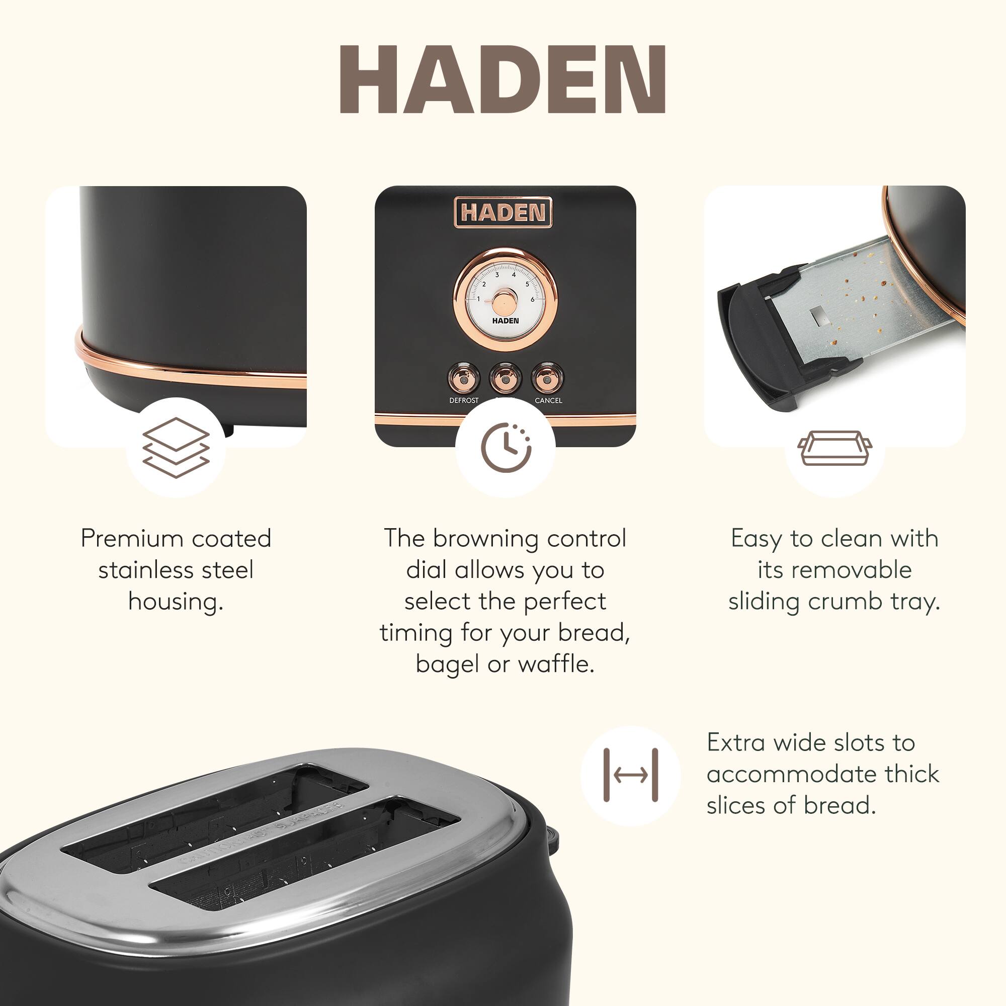 HADEN

- Premium coated stainless steel housing.
- The browning control dial allows you to select the perfect timing for your bread, bagel, or waffle.
- Easy to clean with its removable sliding crumb tray.
- Extra wide slots to accommodate thick slices of bread.
