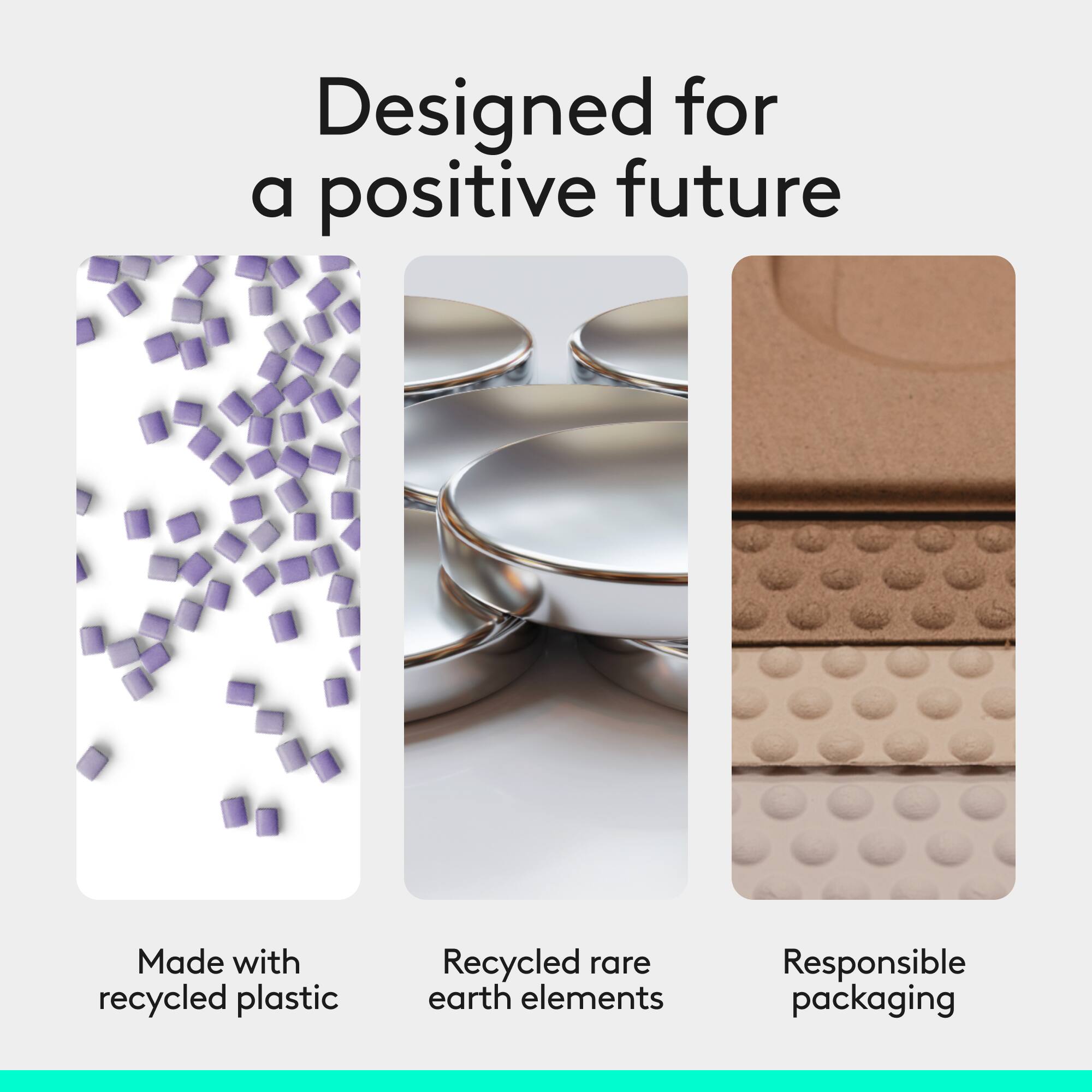 Designed for a positive future  
Made with recycled plastic  
Recycled rare earth elements  
Responsible packaging