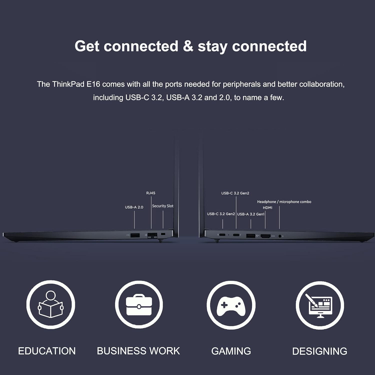 Get connected & stay connected

The ThinkPad E16 comes with all the ports needed for peripherals and better collaboration, including USB-C 3.2, USB-A 3.2 and 2.0, to name a few.

- USB-A 2.0
- RJ45
- Security Slot

- USB-C 3.2 Gen2
- USB-A 3.2 Gen1
- Headphone/microphone combo
- HDMI

EDUCATION BUSINESS WORK GAMING DESIGNING