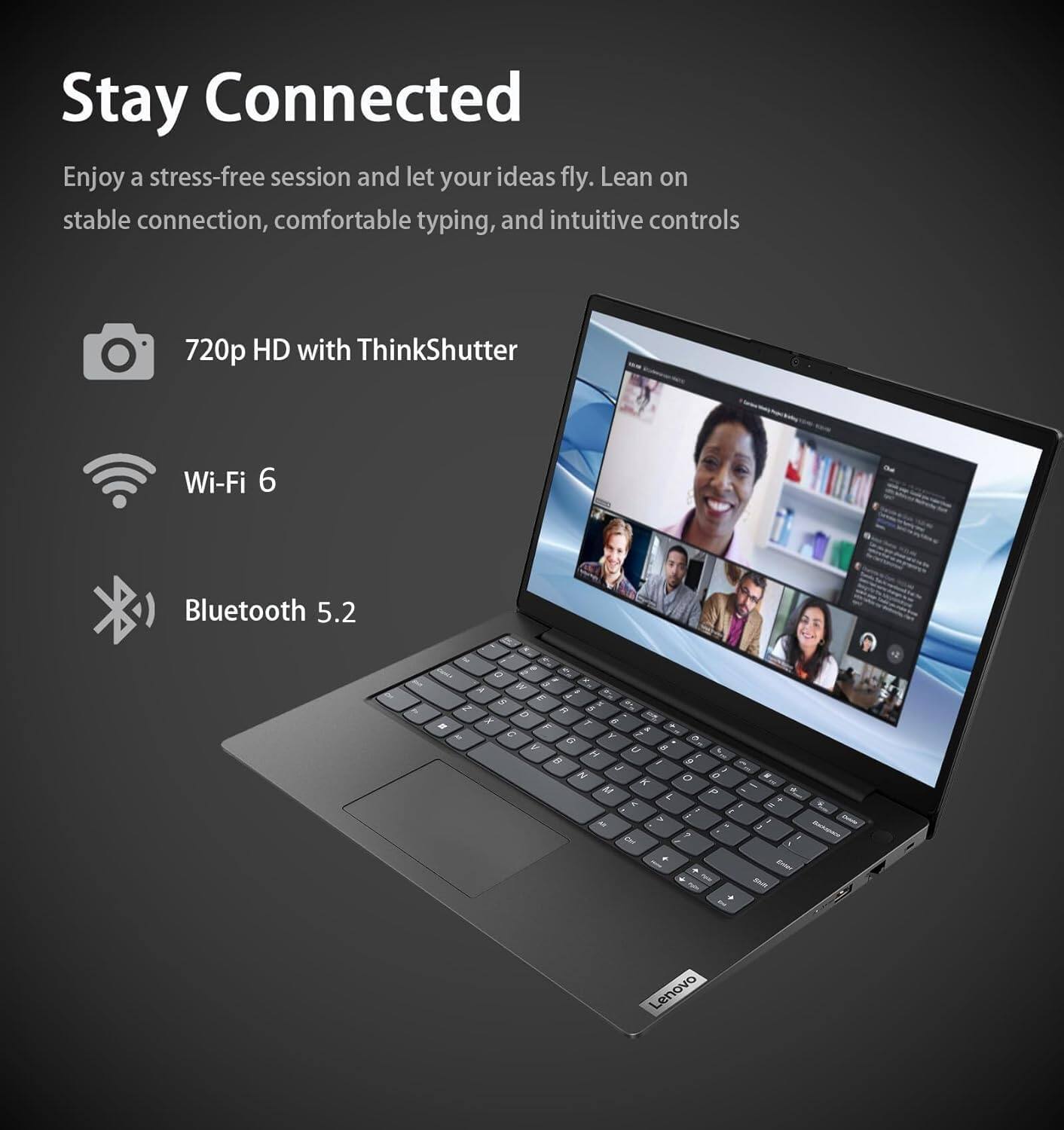 Stay Connected

Enjoy a stress-free session and let your ideas fly. Lean on stable connection, comfortable typing, and intuitive controls

- 720p HD with ThinkShutter
- Wi-Fi 6
- Bluetooth 5.2