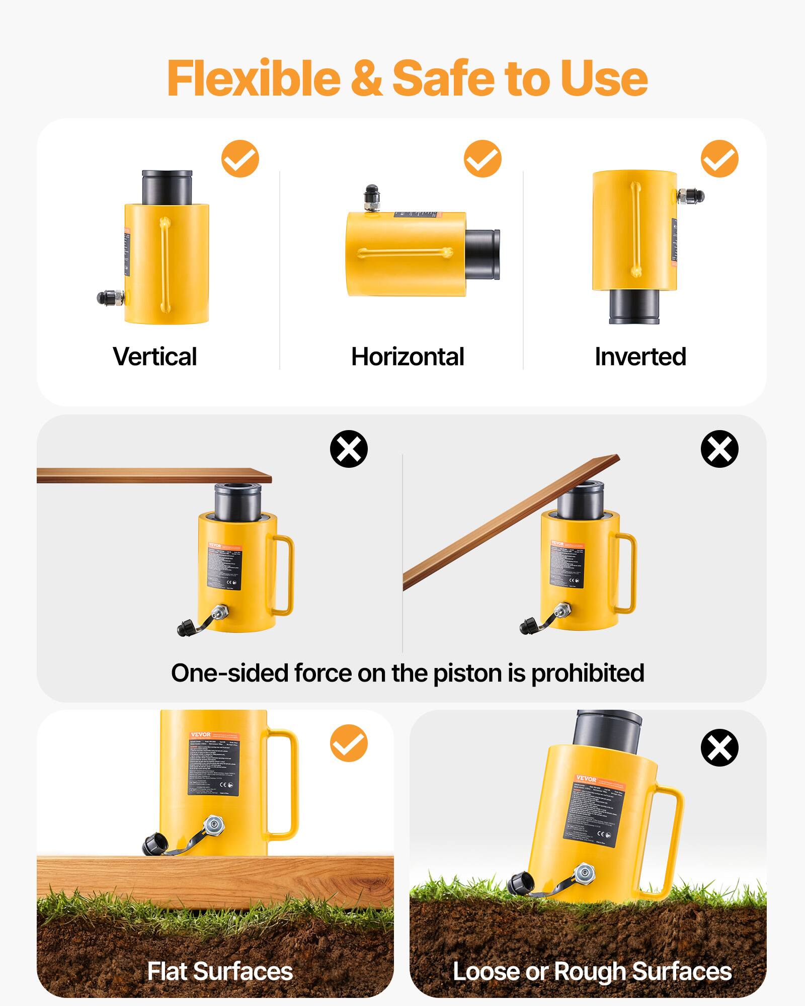 Flexible & Safe to Use  
Vertical  
Horizontal  
Inverted  

One-sided force on the piston is prohibited  

Flat Surfaces  
Loose or Rough Surfaces